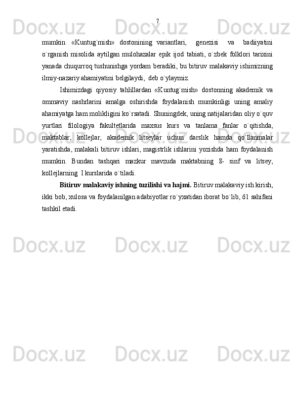 mumkin.   «Kuntug`mish»   dostonining   variantlari,     genezisi     va     badiiyatini
o`rganish   misolida   aytilgan   mulohazalar   epik   ijod   tabiati,   o`zbek   folklori   tarixini
yanada chuqurroq tushunishga yordam beradiki, bu bitiruv malakaviy ishimizning
ilmiy-nazariy ahamiyatini belgilaydi,  deb o`ylaymiz. 
Ishimizdagi   qiyosiy   tahlillardan   «Kuntug`mish»   dostonning   akademik   va
ommaviy   nashrlarini   amalga   oshirishda   foydalanish   mumkinligi   uning   amaliy
ahamiyatga ham molikligini ko`rsatadi. Shuningdek, uning natijalaridan oliy o`quv
yurtlari   filologiya   fakultetlarida   maxsus   kurs   va   tanlama   fanlar   o`qitishda,
maktablar,   kollejlar,   akademik   litseylar   uchun   darslik   hamda   qo`llanmalar
yaratishda,   malakali   bitiruv  ishlari,   magistrlik  ishlarini   yozishda   ham   foydalanish
mumkin.   Bundan   tashqari   mazkur   mavzuda   maktabning   8-   sinf   va   litsey,
kollejlarning  I kurslarida o`tiladi.
Bitiruv malakaviy ishning tuzilishi va hajmi.  Bitiruv malakaviy ish kirish,
ikki bob, xulosa va foydalanilgan adabiyotlar ro`yxatidan iborat bo`lib, 61 sahifani
tashkil etadi. 7 