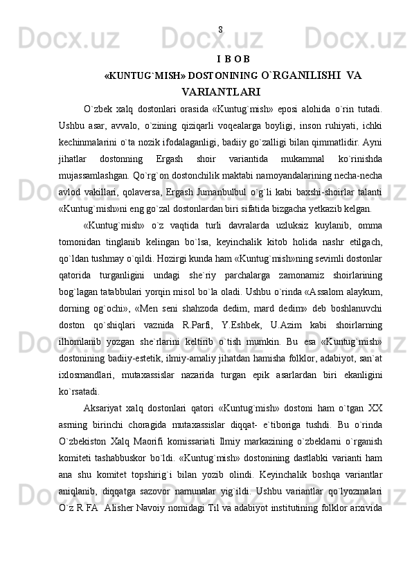 I  B O B
«KUNTUG`MISH» DOSTONINING  O`RGANILISHI  VA
VARIANTLARI
O`zbek   xalq   dostonlari   orasida   «Kuntug`mish»   eposi   alohida   o`rin   tutadi.
Ushbu   asar,   avvalo,   o`zining   qiziqarli   voqealarga   boyligi,   inson   ruhiyati,   ichki
kechinmalarini o`ta nozik ifodalaganligi, badiiy go`zalligi bilan qimmatlidir. Ayni
jihatlar   dostonning   Ergash   shoir   variantida   mukammal   ko`rinishda
mujassamlashgan. Qo`rg`on dostonchilik maktabi namoyandalarining necha-necha
avlod   vakillari,   qolaversa,   Ergash   Jumanbulbul   o`g`li   kabi   baxshi-shoirlar   talanti
«Kuntug`mish»ni eng go`zal dostonlardan biri sifatida bizgacha yetkazib kelgan.
«Kuntug`mish»   o`z   vaqtida   turli   davralarda   uzluksiz   kuylanib,   omma
tomonidan   tinglanib   kelingan   bo`lsa,   keyinchalik   kitob   holida   nashr   etilgach,
qo`ldan tushmay o`qildi. Hozirgi kunda ham «Kuntug`mish»ning sevimli dostonlar
qatorida   turganligini   undagi   she`riy   parchalarga   zamonamiz   shoirlarining
bog`lagan tatabbulari yorqin misol bo`la oladi. Ushbu o`rinda «Assalom alaykum,
dorning   og`ochi»,   «Men   seni   shahzoda   dedim,   mard   dedim»   deb   boshlanuvchi
doston   qo`shiqlari   vaznida   R.Parfi,   Y.Eshbek,   U.Azim   kabi   shoirlarning
ilhomlanib   yozgan   she`rlarini   keltirib   o`tish   mumkin.   Bu   esa   «Kuntug`mish»
dostonining badiiy-estetik, ilmiy-amaliy jihatdan hamisha folklor, adabiyot, san`at
ixlosmandlari,   mutaxassislar   nazarida   turgan   epik   asarlardan   biri   ekanligini
ko`rsatadi.
Aksariyat   xalq   dostonlari   qatori   «Kuntug`mish»   dostoni   ham   o`tgan   XX
asrning   birinchi   choragida   mutaxassislar   diqqat-   e`tiboriga   tushdi.   Bu   o`rinda
O`zbekiston   Xalq   Maorifi   komissariati   Ilmiy   markazining   o`zbeklarni   o`rganish
komiteti   tashabbuskor   bo`ldi.   «Kuntug`mish»   dostonining   dastlabki   varianti   ham
ana   shu   komitet   topshirig`i   bilan   yozib   olindi.   Keyinchalik   boshqa   variantlar
aniqlanib,   diqqatga   sazovor   namunalar   yig`ildi.   Ushbu   variantlar   qo`lyozmalari
O`z R FA   Alisher Navoiy nomidagi Til va adabiyot institutining folklor arxivida 8 