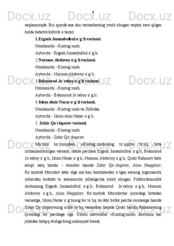 saqlanmoqda. Biz quyida ana shu variantlarning yozib olingan vaqtini asos qilgan
holda batartib keltirib o`tamiz.
1.Ergash Jumanbulbul o`g`li varianti .
Nomlanishi - Kuntug`mish.
Aytuvchi - Ergash Jumanbulbul o`g`li.
2. Nurmon Abduvoy o`g`li varianti
Nomlanishi - Kuntug`mish.
Aytuvchi - Nurmon Abduvoy o`g`li. 
3. Bekmurod Jo`raboy o`g`li varianti .
Nomlanishi - Kuntug`mish.
Aytuvchi - Bekmurod Jo`raboy o`g`li. 
4. Islom   shoir Nazar o`g`li varianti.
Nomlanishi - Kuntug`mish va Xolbeka.
Aytuvchi - Islom shoir Nazar o`g`li. 
5.  Zohir Qo`chqorov varianti .
Nomlanishi - Kuntug`mish.
Aytuvchi - Zohir Qo`chqorov. 
Ma`lum   bo`lmoqdaki,   «Kuntug`mish»ning   to`qqizta   to`liq,   bitta
ixchamlashtirilgan varianti, ikkita parchasi  Ergash Jumanbulbul  o`g`li, Bekmurod
Jo`raboy o`g`li, Islom Nazar o`g`li, Nurmon Abduvoy o`g`li, Qodir Rahimov kabi
atoqli   xalq   baxshi   -   shoirlari   hamda   Zohir   Qo`chqorov,   Alim   Haqqulov,
Ro`zimbek   Murodov   kabi   elga   ma`lum   baxshilardan   o`tgan   asrning   yigirmanchi
yillaridan   boshlab   to   saksoninchi   yillarigacha   yozib   olingan.   Folklorshunoslik
dostonning   Ergash   Jumanbulbul   o`g`li,   Bekmurod     Jo`raboy   o`g`li,   Nurmon
Abduvoy   o`g`li,   Alim   Haqqulov,   Ro`zimbek   Murodovlar   ijrosidagi   bittadan
variantga, Islom Nazar o`g`lining bir to`liq va ikki betlik parcha nusxasiga hamda
Zohir   Qo`chqorovning   uchta   to`liq   variantlari   hamda   Qodir   baxshi   Rahimovning
ijrosidagi   bir   parchaga   ega.   Ushbu   materiallar   «Kuntug`mish»   dostonini   har
jihatdan tadqiq etishga keng imkoniyat beradi. 9 