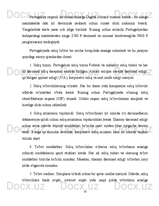 Portugaliya raqamli ko'chmanchilarga Digital Nomad vizasini beradi , bu ularga
mamlakatda   ikki   yil   davomida   yashash   uchun   ruxsat   olish   imkonini   beradi.
Yangilashda   karta   yana   uch   yilga   beriladi.   Buning   uchun   arizachi   Portugaliyadan
tashqaridagi   manbalardan   oyiga   3280   €   daromad   va   omonat   hisobvarag'ida   9840   €
jamg'armasini tasdiqlaydi.
Portugaliyada soliq to'lovi bir  necha bosqichda amalga oshiriladi va bu jarayon
quyidagi asosiy qismlardan iborat:
1. Soliq tizimi:  Portugaliya soliq tizimi  Federal  va mahalliy soliq turlari  va har
xil daromad soliq darajalari asosida tuzilgan. Asosiy soliqlar orasida daromad solig'i,
qo'shilgan qiymat solig'i (IVA), korporativ soliq va mol-mulk solig'i mavjud.
2.   Soliq   to'lovchilarning   ro'yxati:   Har   bir   shaxs   yoki   kompaniya   soliq   to'lovchi
sifatida   ro'yxatdan   o'tishi   kerak.   Buning   uchun   Portugaliyada   o'zining   soliq
identifikatsiya   raqami   (NIF)   olinadi.   Ushbu   raqam   soliq   to'lovchilarni   aniqlash   va
hisobga olish uchun ishlatiladi.
3.   Soliq   arizalarini   topshirish:   Soliq   to'lovchilari   yil   oxirida   o'z   daromadlarini
deklaratsiya qilish uchun soliq arizalarini topshirishlari kerak. Shaxsiy daromad solig'i
uchun   ariza   odatda   depozit   muddatlari   bo'yicha   mart   oyidan   iyun   oyigacha   davom
etadi.   Bunga   qo'shimcha   ravishda,   korporativ   soliq   arizalari   ham   yil   oxirida   taqdim
etilishi shart.
4.   To'lov   muddatlari:   Soliq   to'lovchilari   o'zlarini   soliq   to'lovlarini   amalga
oshirish   muddatlarini   qayd   etishlari   kerak.   Har   xil   soliq   turlari   va   ularning   to'lov
muddatlari turlicha bo'lishi mumkin. Masalan, shaxsiy daromad solig'i to'lovlari joriy
yilda o'zgarishi mumkin.
5. To'lov usullari: Soliqlarni to'lash uchun bir qator usullar mavjud. Odatda, soliq
to'lovchilari   bank   orqali,   internet   orqali   yoki   naqd   pulda   to'lovlarni   amalga
10 