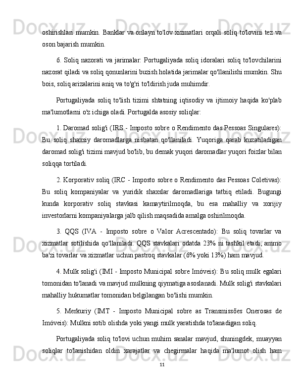 oshirishlari mumkin. Banklar va onlayn to'lov xizmatlari orqali soliq to'lovini tez va
oson bajarish mumkin.
6.  Soliq  nazorati   va   jarimalar:   Portugaliyada  soliq   idoralari   soliq   to'lovchilarini
nazorat qiladi va soliq qonunlarini buzish holatida jarimalar qo'llanilishi mumkin. Shu
bois, soliq arizalarini aniq va to'g'ri to'ldirish juda muhimdir.
Portugaliyada   soliq   to'lish   tizimi   shtatning   iqtisodiy   va   ijtimoiy   haqida   ko'plab
ma'lumotlarni o'z ichiga oladi. Portugalda asosiy soliqlar:
1. Daromad solig'i (IRS - Imposto sobre o Rendimento das Pessoas Singulares):
Bu   soliq   shaxsiy   daromadlarga   nisbatan   qo'llaniladi.   Yuqoriga   qarab   kuzatiladigan
daromad solig'i tizimi mavjud bo'lib, bu demak yuqori daromadlar yuqori foizlar bilan
soliqqa tortiladi.
2. Korporativ soliq (IRC - Imposto sobre o Rendimento das Pessoas Coletivas):
Bu   soliq   kompaniyalar   va   yuridik   shaxslar   daromadlariga   tatbiq   etiladi.   Bugungi
kunda   korporativ   soliq   stavkasi   kamaytirilmoqda,   bu   esa   mahalliy   va   xorijiy
investorlarni kompaniyalarga jalb qilish maqsadida amalga oshirilmoqda.
3.   QQS   (IVA   -   Imposto   sobre   o   Valor   Acrescentado):   Bu   soliq   tovarlar   va
xizmatlar sotilishida qo'llaniladi. QQS stavkalari  odatda 23% ni  tashkil etadi, ammo
ba'zi tovarlar va xizmatlar uchun pastroq stavkalar (6% yoki 13%) ham mavjud.
4. Mulk solig'i (IMI - Imposto Municipal sobre Imóveis): Bu soliq mulk egalari
tomonidan to'lanadi va mavjud mulkning qiymatiga asoslanadi. Mulk solig'i stavkalari
mahalliy hukumatlar tomonidan belgilangan bo'lishi mumkin.
5.   Merkuriy   (IMT   -   Imposto   Municipal   sobre   as   Transmissões   Onerosas   de
Imóveis): Mulkni sotib olishda yoki yangi mulk yaratishda to'lanadigan soliq.
Portugaliyada soliq to'lovi uchun muhim sanalar mavjud, shuningdek, muayyan
soliqlar   to'lanishidan   oldin   xarajatlar   va   chegirmalar   haqida   ma'lumot   olish   ham
11 