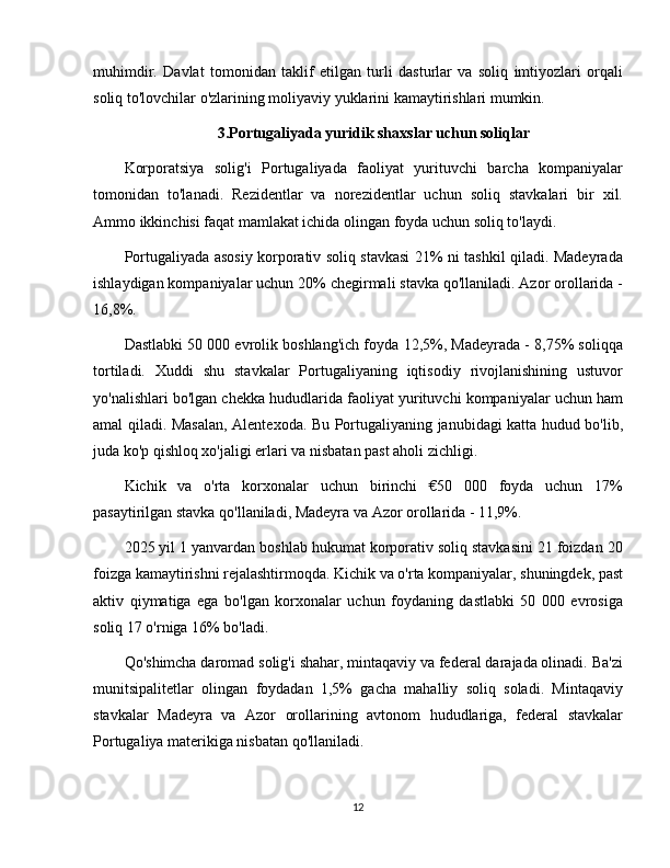 muhimdir.   Davlat   tomonidan   taklif   etilgan   turli   dasturlar   va   soliq   imtiyozlari   orqali
soliq to'lovchilar o'zlarining moliyaviy yuklarini kamaytirishlari mumkin.
3.Portugaliyada yuridik shaxslar uchun soliqlar
Korporatsiya   solig'i   Portugaliyada   faoliyat   yurituvchi   barcha   kompaniyalar
tomonidan   to'lanadi.   Rezidentlar   va   norezidentlar   uchun   soliq   stavkalari   bir   xil.
Ammo ikkinchisi faqat mamlakat ichida olingan foyda uchun soliq to'laydi.
Portugaliyada asosiy korporativ soliq stavkasi 21% ni tashkil qiladi. Madeyrada
ishlaydigan kompaniyalar uchun 20% chegirmali stavka qo'llaniladi. Azor orollarida -
16,8%.
Dastlabki 50 000 evrolik boshlang'ich foyda 12,5%, Madeyrada - 8,75% soliqqa
tortiladi.   Xuddi   shu   stavkalar   Portugaliyaning   iqtisodiy   rivojlanishining   ustuvor
yo'nalishlari bo'lgan chekka hududlarida faoliyat yurituvchi kompaniyalar uchun ham
amal qiladi. Masalan, Alentexoda. Bu Portugaliyaning janubidagi katta hudud bo'lib,
juda ko'p qishloq xo'jaligi erlari va nisbatan past aholi zichligi.
Kichik   va   o'rta   korxonalar   uchun   birinchi   €50   000   foyda   uchun   17%
pasaytirilgan stavka qo'llaniladi, Madeyra va Azor orollarida - 11,9%.
2025 yil 1 yanvardan boshlab hukumat korporativ soliq stavkasini 21 foizdan 20
foizga kamaytirishni rejalashtirmoqda. Kichik va o'rta kompaniyalar, shuningdek, past
aktiv   qiymatiga   ega   bo'lgan   korxonalar   uchun   foydaning   dastlabki   50   000   evrosiga
soliq 17 o'rniga 16% bo'ladi.
Qo'shimcha daromad solig'i shahar, mintaqaviy va federal darajada olinadi. Ba'zi
munitsipalitetlar   olingan   foydadan   1,5%   gacha   mahalliy   soliq   soladi.   Mintaqaviy
stavkalar   Madeyra   va   Azor   orollarining   avtonom   hududlariga,   federal   stavkalar
Portugaliya materikiga nisbatan qo'llaniladi. 
12 