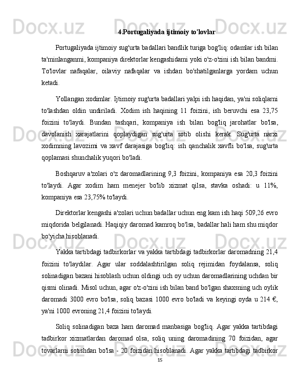 4.Portugaliyada ijtimoiy to'lovlar
Portugaliyada ijtimoiy sug'urta badallari bandlik turiga bog'liq: odamlar ish bilan
ta'minlanganmi, kompaniya direktorlar kengashidami yoki o'z-o'zini ish bilan bandmi.
To'lovlar   nafaqalar,   oilaviy   nafaqalar   va   ishdan   bo'shatilganlarga   yordam   uchun
ketadi. 
Yollangan xodimlar. Ijtimoiy sug'urta badallari yalpi ish haqidan, ya'ni soliqlarni
to'lashdan   oldin   undiriladi.   Xodim   ish   haqining   11   foizini,   ish   beruvchi   esa   23,75
foizini   to'laydi.   Bundan   tashqari,   kompaniya   ish   bilan   bog'liq   jarohatlar   bo'lsa,
davolanish   xarajatlarini   qoplaydigan   sug'urta   sotib   olishi   kerak.   Sug'urta   narxi
xodimning   lavozimi   va   xavf   darajasiga   bog'liq:   ish   qanchalik   xavfli   bo'lsa,   sug'urta
qoplamasi shunchalik yuqori bo'ladi.
Boshqaruv   a'zolari   o'z   daromadlarining   9,3   foizini,   kompaniya   esa   20,3   foizini
to'laydi.   Agar   xodim   ham   menejer   bo'lib   xizmat   qilsa,   stavka   oshadi:   u   11%,
kompaniya esa 23,75% to'laydi.
Direktorlar kengashi a'zolari uchun badallar uchun eng kam ish haqi 509,26 evro
miqdorida belgilanadi. Haqiqiy daromad kamroq bo'lsa, badallar hali ham shu miqdor
bo'yicha hisoblanadi.
Yakka tartibdagi tadbirkorlar va yakka tartibdagi tadbirkorlar daromadning 21,4
foizini   to'laydilar.   Agar   ular   soddalashtirilgan   soliq   rejimidan   foydalansa,   soliq
solinadigan bazani hisoblash uchun oldingi uch oy uchun daromadlarining uchdan bir
qismi olinadi. Misol uchun, agar o'z-o'zini ish bilan band bo'lgan shaxsning uch oylik
daromadi  3000  evro  bo'lsa,  soliq  bazasi  1000  evro bo'ladi   va  keyingi  oyda  u 214  €,
ya'ni 1000 evroning 21,4 foizini to'laydi.
Soliq   solinadigan   baza   ham   daromad   manbasiga   bog'liq.   Agar   yakka   tartibdagi
tadbirkor   xizmatlardan   daromad   olsa,   soliq   uning   daromadining   70   foizidan,   agar
tovarlarni sotishdan bo'lsa - 20 foizidan hisoblanadi. Agar yakka tartibdagi tadbirkor
15 