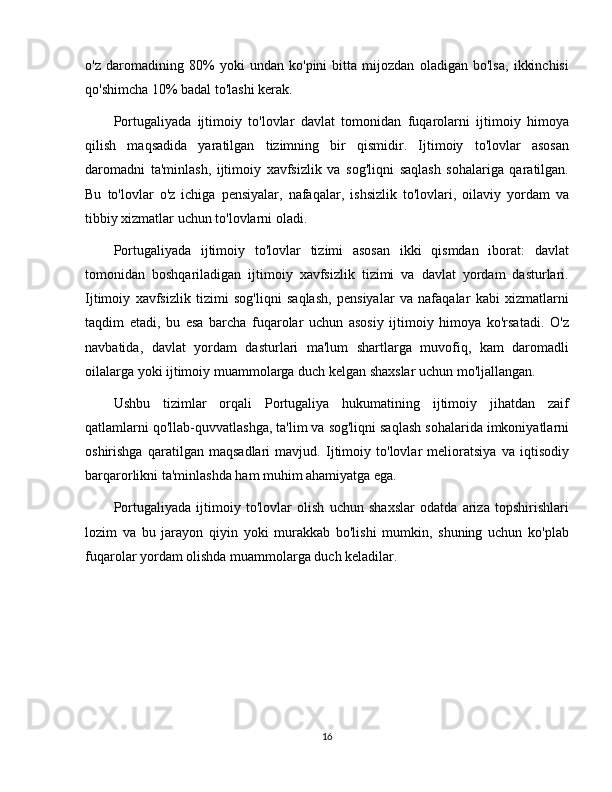 o'z   daromadining   80%   yoki   undan   ko'pini   bitta   mijozdan   oladigan   bo'lsa,   ikkinchisi
qo'shimcha 10% badal to'lashi kerak.
Portugaliyada   ijtimoiy   to'lovlar   davlat   tomonidan   fuqarolarni   ijtimoiy   himoya
qilish   maqsadida   yaratilgan   tizimning   bir   qismidir.   Ijtimoiy   to'lovlar   asosan
daromadni   ta'minlash,   ijtimoiy   xavfsizlik   va   sog'liqni   saqlash   sohalariga   qaratilgan.
Bu   to'lovlar   o'z   ichiga   pensiyalar,   nafaqalar,   ishsizlik   to'lovlari,   oilaviy   yordam   va
tibbiy xizmatlar uchun to'lovlarni oladi.
Portugaliyada   ijtimoiy   to'lovlar   tizimi   asosan   ikki   qismdan   iborat:   davlat
tomonidan   boshqariladigan   ijtimoiy   xavfsizlik   tizimi   va   davlat   yordam   dasturlari.
Ijtimoiy   xavfsizlik   tizimi   sog'liqni   saqlash,   pensiyalar   va   nafaqalar   kabi   xizmatlarni
taqdim   etadi,   bu   esa   barcha   fuqarolar   uchun   asosiy   ijtimoiy   himoya   ko'rsatadi.   O'z
navbatida,   davlat   yordam   dasturlari   ma'lum   shartlarga   muvofiq,   kam   daromadli
oilalarga yoki ijtimoiy muammolarga duch kelgan shaxslar uchun mo'ljallangan. 
Ushbu   tizimlar   orqali   Portugaliya   hukumatining   ijtimoiy   jihatdan   zaif
qatlamlarni qo'llab-quvvatlashga, ta'lim va sog'liqni saqlash sohalarida imkoniyatlarni
oshirishga   qaratilgan   maqsadlari   mavjud.   Ijtimoiy   to'lovlar   melioratsiya   va   iqtisodiy
barqarorlikni ta'minlashda ham muhim ahamiyatga ega. 
Portugaliyada   ijtimoiy   to'lovlar   olish   uchun   shaxslar   odatda   ariza   topshirishlari
lozim   va   bu   jarayon   qiyin   yoki   murakkab   bo'lishi   mumkin,   shuning   uchun   ko'plab
fuqarolar yordam olishda muammolarga duch keladilar.
16 