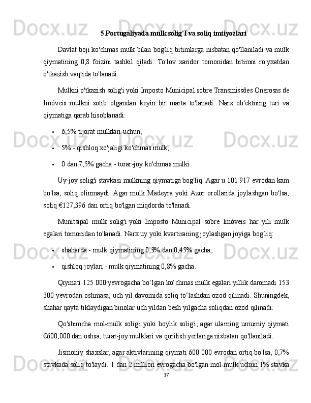 5.Portugaliyada mulk solig'I va soliq imtiyozlari
Davlat boji   ko'chmas mulk bilan bog'liq bitimlarga nisbatan qo'llaniladi va mulk
qiymatining   0,8   foizini   tashkil   qiladi.   To'lov   xaridor   tomonidan   bitimni   ro'yxatdan
o'tkazish vaqtida to'lanadi.
Mulkni o'tkazish solig'i   yoki   Imposto Municipal sobre Transmissões Onerosas de
Imóveis   mulkni   sotib   olgandan   keyin   bir   marta   to'lanadi.   Narx   ob'ektning   turi   va
qiymatiga qarab hisoblanadi:
 6,5% tijorat mulklari uchun;
 5% - qishloq xo'jaligi ko'chmas mulk;
 0 dan 7,5% gacha - turar-joy ko'chmas mulki.
Uy-joy solig'i stavkasi mulkning qiymatiga bog'liq. Agar u 101 917 evrodan kam
bo'lsa,   soliq   olinmaydi.   Agar   mulk   Madeyra   yoki   Azor   orollarida   joylashgan   bo'lsa,
soliq €127,396 dan ortiq bo'lgan miqdorda to'lanadi.
Munitsipal   mulk   solig'i   yoki   Imposto   Municipal   sobre   Imóveis   har   yili   mulk
egalari tomonidan to'lanadi.  Narx uy yoki kvartiraning joylashgan joyiga bog'liq:
 shaharda - mulk qiymatining 0,3% dan 0,45% gacha;
 qishloq joylari - mulk qiymatining 0,8% gacha.
Qiymati 125 000 yevrogacha bo‘lgan ko‘chmas mulk egalari yillik daromadi 153
300 yevrodan oshmasa, uch yil davomida soliq to‘lashdan ozod qilinadi. Shuningdek,
shahar qayta tiklaydigan binolar uch yildan besh yilgacha soliqdan ozod qilinadi.
Qo'shimcha  mol-mulk solig'i   yoki  boylik solig'i, agar  ularning umumiy qiymati
€600,000 dan oshsa, turar-joy mulklari va qurilish yerlariga nisbatan qo'llaniladi.
Jismoniy shaxslar, agar aktivlarining qiymati 600 000 evrodan ortiq bo'lsa, 0,7%
stavkada soliq to'laydi.  1 dan 2 million evrogacha bo'lgan mol-mulk uchun 1% stavka
17 