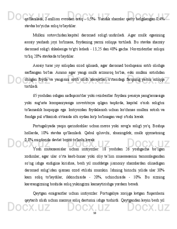 qo'llaniladi, 2 million evrodan ortiq - 1,5%. Yuridik shaxslar qat'iy belgilangan 0,4%
stavka bo'yicha soliq to'laydilar.
Mulkni   sotuvchidan   kapital   daromad   solig'i   undiriladi.   Agar   mulk   egasining
asosiy   yashash   joyi   bo'lmasa,   foydaning   yarmi   soliqqa   tortiladi.   Bu   stavka   shaxsiy
daromad solig'i shkalasiga to'g'ri keladi - 13,25 dan 48% gacha. Norezidentlar soliqni
to'liq 28% stavkada to'laydilar.  
Asosiy   turar   joy   soliqdan   ozod   qilinadi,   agar   daromad   boshqasini   sotib   olishga
sarflangan   bo'lsa.   Ammo   agar   yangi   mulk   arzonroq   bo'lsa,   eski   mulkni   sotishdan
olingan   foyda   va   yangisini   sotib   olish   xarajatlari   o'rtasidagi   farqning   yarmi   soliqqa
tortiladi.
65 yoshdan oshgan nafaqaxo'rlar yoki rezidentlar foydani pensiya jamg'armasiga
yoki   sug'urta   kompaniyasiga   investitsiya   qilgan   taqdirda,   kapital   o'sish   solig'ini
to'lamaslik   huquqiga   ega.   Imtiyozdan   foydalanish   uchun   ko'chmas   mulkni   sotish   va
fondga pul o'tkazish o'rtasida olti oydan ko'p bo'lmagan vaqt o'tishi kerak.
Portugaliyada   yaqin   qarindoshlar   uchun   meros   yoki   sovg'a   solig'i   yo'q.   Boshqa
hollarda,   10%   stavka   qo'llaniladi.   Qabul   qiluvchi,   shuningdek,   mulk   qiymatining
0,8% miqdorida davlat bojini to'lashi kerak.
Yosh   mutaxassislar   uchun   imtiyozlar.   18   yoshdan   26   yoshgacha   bo‘lgan
xodimlar,   agar   ular   o‘rta   kasb-hunar   yoki   oliy   ta’lim   muassasasini   tamomlagandan
so‘ng   ishga   endigina   kirishsa,   besh   yil   muddatga   jismoniy   shaxslardan   olinadigan
daromad   solig‘idan   qisman   ozod   etilishi   mumkin.   Ishning   birinchi   yilida   ular   30%
kam   soliq   to'laydilar,   ikkinchisida   -   20%,   uchinchisida   -   10%.   Bu   sizning
karerangizning boshida soliq yukingizni kamaytirishga yordam beradi.
Qaytgan   emigrantlar   uchun   imtiyozlar.   Portugaliya   xorijga   ketgan   fuqarolarni
qaytarib olish uchun maxsus soliq dasturini ishga tushirdi. Qaytgandan keyin besh yil
18 