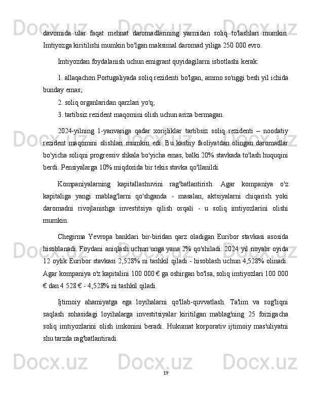 davomida   ular   faqat   mehnat   daromadlarining   yarmidan   soliq   to'lashlari   mumkin.
Imtiyozga kiritilishi mumkin bo'lgan maksimal daromad yiliga 250 000 evro.
Imtiyozdan foydalanish uchun emigrant quyidagilarni isbotlashi kerak:
1. allaqachon Portugaliyada soliq rezidenti bo'lgan, ammo so'nggi besh yil ichida
bunday emas;
2. soliq organlaridan qarzlari yo'q;
3. tartibsiz rezident maqomini olish uchun ariza bermagan.
2024-yilning   1-yanvariga   qadar   xorijliklar   tartibsiz   soliq   rezidenti   –   noodatiy
rezident   maqomini   olishlari   mumkin   edi.   Bu   kasbiy   faoliyatdan   olingan   daromadlar
bo'yicha soliqni progressiv shkala bo'yicha emas, balki 20% stavkada to'lash huquqini
berdi. Pensiyalarga 10% miqdorida bir tekis stavka qo'llanildi.
Kompaniyalarning   kapitallashuvini   rag'batlantirish.   Agar   kompaniya   o'z
kapitaliga   yangi   mablag'larni   qo'shganda   -   masalan,   aktsiyalarni   chiqarish   yoki
daromadni   rivojlanishga   investitsiya   qilish   orqali   -   u   soliq   imtiyozlarini   olishi
mumkin. 
Chegirma   Yevropa   banklari   bir-biridan   qarz   oladigan   Euribor   stavkasi   asosida
hisoblanadi. Foydani aniqlash uchun unga yana 2% qo'shiladi. 2024 yil noyabr oyida
12 oylik Euribor stavkasi 2,528% ni tashkil qiladi - hisoblash uchun 4,528% olinadi.
Agar kompaniya o'z kapitalini 100 000 € ga oshirgan bo'lsa, soliq imtiyozlari 100 000
€ dan 4 528 € - 4,528% ni tashkil qiladi.
Ijtimoiy   ahamiyatga   ega   loyihalarni   qo'llab-quvvatlash.   Ta'lim   va   sog'liqni
saqlash   sohasidagi   loyihalarga   investitsiyalar   kiritilgan   mablag'ning   25   foizigacha
soliq   imtiyozlarini   olish   imkonini   beradi.   Hukumat   korporativ   ijtimoiy   mas'uliyatni
shu tarzda rag'batlantiradi.
19