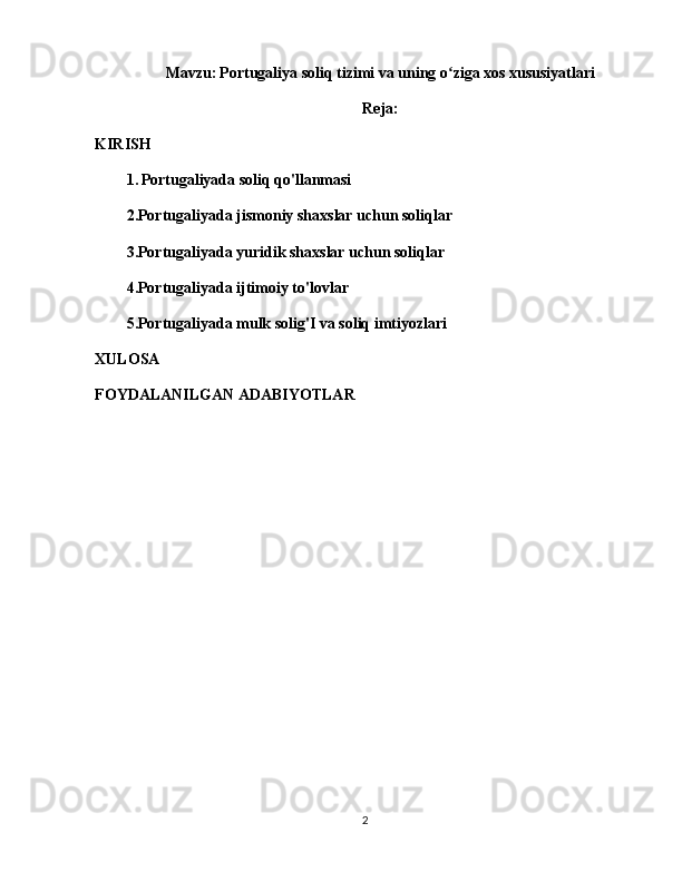 Mavzu:   Portugaliya soliq tizimi va uning o ziga xos xususiyatlariʻ
Reja:
KIRISH
1.   Portugaliyada soliq qo'llanmasi
2.Portugaliyada jismoniy shaxslar uchun soliqlar
3.Portugaliyada yuridik shaxslar uchun soliqlar
4.Portugaliyada ijtimoiy to'lovlar
5.Portugaliyada mulk solig'I va soliq imtiyozlari
XULOSA
FOYDALANILGAN ADABIYOTLAR
2 