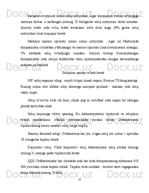 Barqaror rivojlanish uchun soliq imtiyozlari. Agar kompaniya o'rmon xo'jaligiga
sarmoya   kiritsa,   u   sarflangan   pulning   20   foizigacha   soliq   imtiyozini   olishi   mumkin.
Quyosh   elektr   yoki   to'liq   elektr   kemalarni   sotib   olish   sizga   30%   gacha   soliq
imtiyozlari olish huquqini beradi.
Madeyra   maxsus   iqtisodiy   zonasi   uchun   imtiyozlar   .   Agar   siz   Madeyrada
kompaniyani ro'yxatdan o'tkazsangiz va maxsus iqtisodiy zona litsenziyasini olsangiz,
5%   stavkada   soliq   to'lashingiz   mumkin.   Imtiyoz   boshqa   litsenziyalangan
kompaniyalar   yoki   xorijiy   tashkilotlar   bilan   operatsiyalardan   olingan   daromadlarga
nisbatan qo'llaniladi.
Soliqlarni qanday to'lash kerak
NIF soliq raqamini oling - noyob to'qqiz xonali raqam, Rossiya TINning analogi.
Buning   uchun   chet   elliklar   soliq   idorasiga   murojaat   qilishadi   -   shaxsan   yoki   soliq
vakili orqali.
Soliq   to‘lovchi   besh   ish   kuni   ichida   qog‘oz   sertifikat   yoki   raqam   ko‘rsatilgan
plastik kartochka oladi
Soliq   taqvimiga   e'tibor   qarating.   Bu   deklaratsiyalarni   topshirish   va   soliqlarni
to'lash   muddatlarini   o'tkazib   yubormaslikka   yordam   beradi.   Deklaratsiyani
topshirishning asosiy sanalari soliq turiga bog'liq:
Shaxsiy daromad solig'i. Deklaratsiya har yili, o'tgan soliq yili uchun 1 apreldan
30 iyungacha taqdim etiladi.
Korporativ   soliq.   Yillik   korporativ   soliq   deklaratsiyasi   soliq   yilidan   keyingi
yilning 31 mayiga qadar topshirilishi kerak.
QQS. Deklaratsiyalar har chorakda yoki har oyda kompaniyaning aylanmasi 650
000 yevrodan oshsa taqdim etiladi. Taqdim etish muddati - hisobot davri tugaganidan
keyin ikkinchi oyning 20-kuni.
20