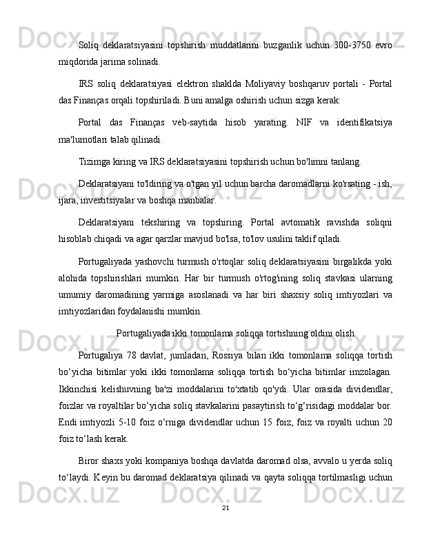 Soliq   deklaratsiyasini   topshirish   muddatlarini   buzganlik   uchun   300-3750   evro
miqdorida jarima solinadi. 
IRS   soliq   deklaratsiyasi   elektron   shaklda   Moliyaviy   boshqaruv   portali   -   Portal
das Finanças orqali topshiriladi. Buni amalga oshirish uchun sizga kerak:
Portal   das   Finanças   veb-saytida   hisob   yarating.   NIF   va   identifikatsiya
ma'lumotlari talab qilinadi.
Tizimga kiring va IRS deklaratsiyasini topshirish uchun bo'limni tanlang.
Deklaratsiyani to'ldiring va o'tgan yil uchun barcha daromadlarni ko'rsating - ish,
ijara, investitsiyalar va boshqa manbalar.
Deklaratsiyani   tekshiring   va   topshiring.   Portal   avtomatik   ravishda   soliqni
hisoblab chiqadi va agar qarzlar mavjud bo'lsa, to'lov usulini taklif qiladi.
Portugaliyada yashovchi turmush o'rtoqlar soliq deklaratsiyasini birgalikda yoki
alohida   topshirishlari   mumkin.   Har   bir   turmush   o'rtog'ining   soliq   stavkasi   ularning
umumiy   daromadining   yarmiga   asoslanadi   va   har   biri   shaxsiy   soliq   imtiyozlari   va
imtiyozlaridan foydalanishi mumkin.
Portugaliyada ikki tomonlama soliqqa tortishning oldini olish
Portugaliya   78   davlat,   jumladan,   Rossiya   bilan   ikki   tomonlama   soliqqa   tortish
bo‘yicha   bitimlar   yoki   ikki   tomonlama   soliqqa   tortish   bo‘yicha   bitimlar   imzolagan.
Ikkinchisi   kelishuvning   ba'zi   moddalarini   to'xtatib   qo'ydi.   Ular   orasida   dividendlar,
foizlar va royaltilar bo‘yicha soliq stavkalarini pasaytirish to‘g‘risidagi moddalar bor.
Endi  imtiyozli 5-10 foiz o‘rniga dividendlar  uchun 15 foiz, foiz va royalti  uchun 20
foiz to‘lash kerak.
Biror shaxs yoki kompaniya boshqa davlatda daromad olsa, avvalo u yerda soliq
to‘laydi. Keyin bu daromad deklaratsiya qilinadi va qayta soliqqa tortilmasligi uchun
21 