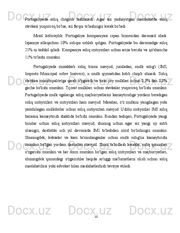 Portugaliyada   soliq   chegirib   tashlanadi.   Agar   siz   yashayotgan   mamlakatda   soliq
stavkasi yuqoriroq bo'lsa, siz farqni to'lashingiz kerak bo'ladi.
Misol   keltiraylik:   Portugaliya   kompaniyasi   ispan   biznesidan   daromad   oladi.
Ispaniya   allaqachon   10%   soliqni   ushlab   qolgan.   Portugaliyada   bu   daromadga   soliq
21% ni tashkil qiladi. Kompaniya soliq imtiyozlari uchun ariza berishi va qo'shimcha
11% to'lashi mumkin.
Portugaliyada   murakkab   soliq   tizimi   mavjud,   jumladan,   mulk   solig'i   (IMI,
Imposto   Municipal   sobre   Imóveis),   u   mulk   qiymatidan   kelib   chiqib   olinadi.   Soliq
stavkasi munitsipalitetga qarab o'zgaradi va turar-joy mulklari uchun 0,3% dan 0,8%
gacha  bo'lishi   mumkin. Tijorat   mulklari  uchun  stavkalar  yuqoriroq  bo'lishi   mumkin.
Portugaliyada mulk egalariga soliq majburiyatlarini kamaytirishga yordam beradigan
soliq   imtiyozlari   va   imtiyozlari   ham   mavjud.   Masalan,   o'z   mulkini   yangilagan   yoki
yaxshilagan mulkdorlar  uchun soliq imtiyozlari mavjud. Ushbu imtiyozlar  IMI  soliq
bazasini kamaytirish shaklida bo'lishi mumkin. Bundan tashqari, Portugaliyada yangi
binolar   uchun   soliq   imtiyozlari   mavjud,   shuning   uchun   agar   siz   yangi   uy   sotib
olsangiz,   dastlabki   uch   yil   davomida   IMI   to'lashdan   ozod   bo'lishingiz   mumkin.
Shuningdek,   keksalar   va   kam   ta'minlanganlar   uchun   mulk   solig'ini   kamaytirishi
mumkin bo'lgan yordam  dasturlari mavjud. Shuni ta'kidlash kerakki, soliq qonunlari
o'zgarishi   mumkin   va   har   doim   mumkin   bo'lgan   soliq   imtiyozlari   va   majburiyatlari,
shuningdek   qonundagi   o'zgarishlar   haqida   so'nggi   ma'lumotlarni   olish   uchun   soliq
maslahatchisi yoki advokat bilan maslahatlashish tavsiya etiladi.
22 