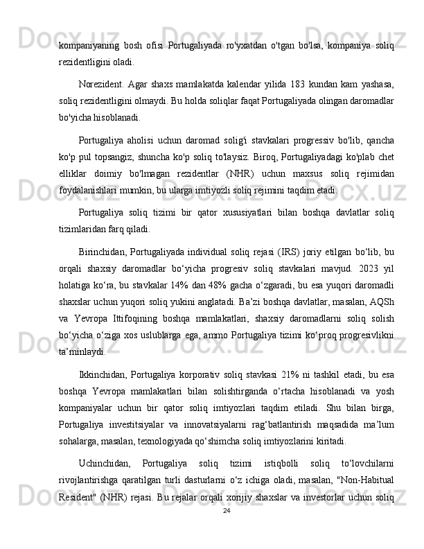 kompaniyaning   bosh   ofisi   Portugaliyada   ro'yxatdan   o'tgan   bo'lsa,   kompaniya   soliq
rezidentligini oladi.
Norezident.   Agar   shaxs   mamlakatda   kalendar   yilida   183   kundan   kam   yashasa,
soliq rezidentligini olmaydi. Bu holda soliqlar faqat Portugaliyada olingan daromadlar
bo'yicha hisoblanadi.
Portugaliya   aholisi   uchun   daromad   solig'i   stavkalari   progressiv   bo'lib,   qancha
ko'p   pul   topsangiz,   shuncha   ko'p   soliq   to'laysiz.   Biroq,   Portugaliyadagi   ko'plab   chet
elliklar   doimiy   bo'lmagan   rezidentlar   (NHR)   uchun   maxsus   soliq   rejimidan
foydalanishlari mumkin, bu ularga imtiyozli soliq rejimini taqdim etadi.
Portugaliya   soliq   tizimi   bir   qator   xususiyatlari   bilan   boshqa   davlatlar   soliq
tizimlaridan farq qiladi. 
Birinchidan,   Portugaliyada   individual   soliq   rejasi   (IRS)   joriy   etilgan   bo‘lib,   bu
orqali   shaxsiy   daromadlar   bo‘yicha   progresiv   soliq   stavkalari   mavjud.   2023   yil
holatiga ko‘ra, bu stavkalar 14% dan 48% gacha o‘zgaradi, bu esa yuqori daromadli
shaxslar uchun yuqori soliq yukini anglatadi. Ba’zi boshqa davlatlar, masalan, AQSh
va   Yevropa   Ittifoqining   boshqa   mamlakatlari,   shaxsiy   daromadlarni   soliq   solish
bo‘yicha  o‘ziga xos  uslublarga  ega,  ammo  Portugaliya  tizimi   ko‘proq progresivlikni
ta’minlaydi.
Ikkinchidan,   Portugaliya   korporativ   soliq   stavkasi   21%   ni   tashkil   etadi,   bu   esa
boshqa   Yevropa   mamlakatlari   bilan   solishtirganda   o‘rtacha   hisoblanadi   va   yosh
kompaniyalar   uchun   bir   qator   soliq   imtiyozlari   taqdim   etiladi.   Shu   bilan   birga,
Portugaliya   investitsiyalar   va   innovatsiyalarni   rag‘batlantirish   maqsadida   ma’lum
sohalarga, masalan, texnologiyada qo‘shimcha soliq imtiyozlarini kiritadi.
Uchinchidan,   Portugaliya   soliq   tizimi   istiqbolli   soliq   to‘lovchilarni
rivojlantirishga   qaratilgan   turli   dasturlarni   o‘z   ichiga   oladi,   masalan,   "Non-Habitual
Resident"   (NHR)   rejasi.   Bu rejalar  orqali   xorijiy shaxslar   va investorlar   uchun soliq
24