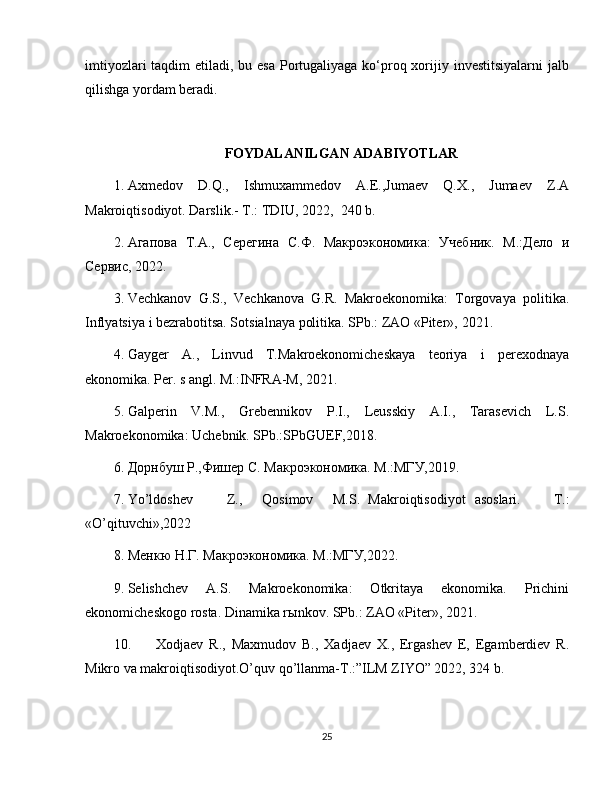 imtiyozlari  taqdim etiladi, bu esa Portugaliyaga ko‘proq xorijiy investitsiyalarni  jalb
qilishga yordam beradi.
FOYDALANILGAN ADABIYOTLAR
1. Axmedov   D.Q.,   Ishmuxammedov   A.E.,Jumaev   Q.X.,   Jumaev   Z.A
Makroiqtisodiyot. Darslik.- T.: TDIU, 2022,  240 b. 
2. Агапова   Т.А.,   Серегина   С.Ф.   Макроэкономика:   Учебник.   М.:Дело   и
Сервис,  2022 . 
3. Vechkanov   G.S.,   Vechkanova   G.R.   Makroekonomika:   Torgovaya   politika.
Inflyatsiya i bezrabotitsa. Sotsialnaya politika. SPb.: ZAO «Piter»,  2021 . 
4. Gayger   A.,   Linvud   T.Makroekonomicheskaya   teoriya   i   perexodnaya
ekonomika.  Per. s angl. M.:INFRA-M,  2021 .  
5. Galperin   V.M.,   Grebennikov   P.I.,   Leusskiy   A.I.,   Tarasevich   L.S.
Makroekonomika: Uchebnik. SPb.:SPbGUEF, 2018 . 
6. Дорнбуш Р.,Фишер С. Макроэкономика. М.:МГУ, 2019 . 
7. Yo’ldoshev  Z.,  Qosimov  M.S.  Makroiqtisodiyot  asoslari.   T.:
«O’qituvchi», 2022  
8. Менкю Н.Г. Макроэкономика. М.:МГУ,2022. 
9. Selishchev   A.S.   Makroekonomika:   Otkritaya   ekonomika.   Prichini
ekonomicheskogo rosta. Dinamika r ы nkov.  SPb.: ZAO «Piter»,  2021 . 
10. Xodjaev   R.,   Maxmudov   B.,   Xadjaev   X.,   Ergashev   E,   Egamberdiev   R.
Mikro va makroiqtisodiyot.O’quv qo’llanma-T.:”ILM ZIYO” 2022, 324 b.
25 