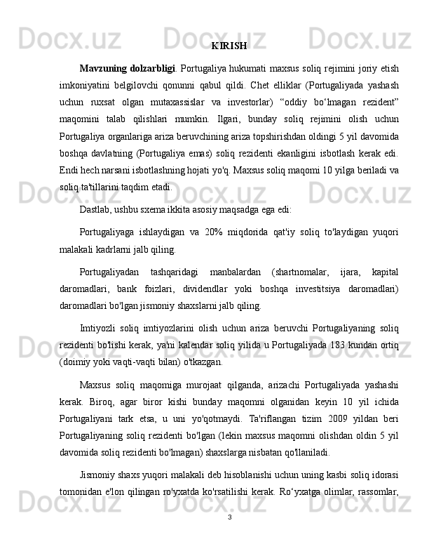 KIRISH
Mavzuning dolzarbligi . Portugaliya hukumati maxsus soliq rejimini joriy etish
imkoniyatini   belgilovchi   qonunni   qabul   qildi.   Chet   elliklar   (Portugaliyada   yashash
uchun   ruxsat   olgan   mutaxassislar   va   investorlar)   “oddiy   bo‘lmagan   rezident”
maqomini   talab   qilishlari   mumkin.   Ilgari,   bunday   soliq   rejimini   olish   uchun
Portugaliya organlariga ariza beruvchining ariza topshirishdan oldingi 5 yil davomida
boshqa   davlatning   (Portugaliya   emas)   soliq   rezidenti   ekanligini   isbotlash   kerak   edi.
Endi hech narsani isbotlashning hojati yo'q. Maxsus soliq maqomi 10 yilga beriladi va
soliq ta'tillarini taqdim etadi.
Dastlab, ushbu sxema ikkita asosiy maqsadga ega edi:
Portugaliyaga   ishlaydigan   va   20%   miqdorida   qat'iy   soliq   to'laydigan   yuqori
malakali kadrlarni jalb qiling.
Portugaliyadan   tashqaridagi   manbalardan   (shartnomalar,   ijara,   kapital
daromadlari,   bank   foizlari,   dividendlar   yoki   boshqa   investitsiya   daromadlari)
daromadlari bo'lgan jismoniy shaxslarni jalb qiling.
Imtiyozli   soliq   imtiyozlarini   olish   uchun   ariza   beruvchi   Portugaliyaning   soliq
rezidenti bo'lishi  kerak, ya'ni  kalendar  soliq yilida u Portugaliyada 183 kundan ortiq
(doimiy yoki vaqti-vaqti bilan) o'tkazgan. 
Maxsus   soliq   maqomiga   murojaat   qilganda,   arizachi   Portugaliyada   yashashi
kerak.   Biroq,   agar   biror   kishi   bunday   maqomni   olganidan   keyin   10   yil   ichida
Portugaliyani   tark   etsa,   u   uni   yo'qotmaydi.   Ta'riflangan   tizim   2009   yildan   beri
Portugaliyaning   soliq   rezidenti   bo'lgan   (lekin   maxsus   maqomni   olishdan   oldin   5   yil
davomida soliq rezidenti bo'lmagan) shaxslarga nisbatan qo'llaniladi.
Jismoniy shaxs yuqori malakali deb hisoblanishi uchun uning kasbi soliq idorasi
tomonidan   e'lon   qilingan   ro'yxatda   ko'rsatilishi   kerak.   Ro‘yxatga   olimlar,   rassomlar,
3 