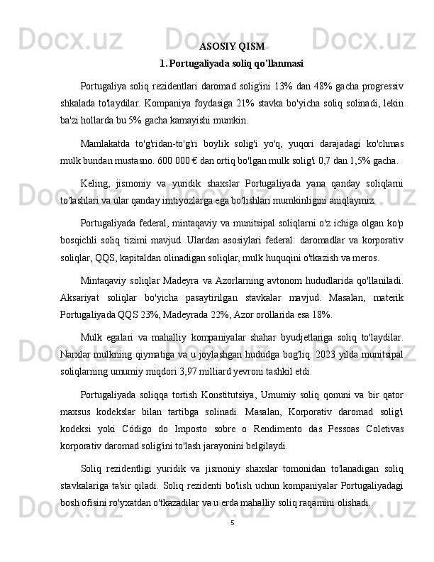 ASOSIY QISM
1.   Portugaliyada soliq qo'llanmasi
Portugaliya  soliq  rezidentlari   daromad  solig'ini   13%   dan  48%   gacha  progressiv
shkalada  to'laydilar.  Kompaniya foydasiga  21%  stavka  bo'yicha  soliq  solinadi,  lekin
ba'zi hollarda bu 5% gacha kamayishi mumkin.
Mamlakatda   to'g'ridan-to'g'ri   boylik   solig'i   yo'q,   yuqori   darajadagi   ko'chmas
mulk bundan mustasno. 600 000 € dan ortiq bo'lgan mulk solig'i 0,7 dan 1,5% gacha.
Keling,   jismoniy   va   yuridik   shaxslar   Portugaliyada   yana   qanday   soliqlarni
to'lashlari va ular qanday imtiyozlarga ega bo'lishlari mumkinligini aniqlaymiz.
Portugaliyada federal, mintaqaviy va munitsipal  soliqlarni  o'z ichiga olgan ko'p
bosqichli   soliq   tizimi   mavjud.   Ulardan   asosiylari   federal:   daromadlar   va   korporativ
soliqlar, QQS, kapitaldan olinadigan soliqlar, mulk huquqini o'tkazish va meros.
Mintaqaviy   soliqlar   Madeyra   va   Azorlarning   avtonom   hududlarida   qo'llaniladi.
Aksariyat   soliqlar   bo'yicha   pasaytirilgan   stavkalar   mavjud.   Masalan,   materik
Portugaliyada QQS 23%, Madeyrada 22%, Azor orollarida esa 18%.
Mulk   egalari   va   mahalliy   kompaniyalar   shahar   byudjetlariga   soliq   to'laydilar.
Narxlar mulkning qiymatiga va u joylashgan hududga bog'liq. 2023 yilda munitsipal
soliqlarning umumiy miqdori 3,97 milliard yevroni tashkil etdi.
Portugaliyada   soliqqa   tortish   Konstitutsiya,   Umumiy   soliq   qonuni   va   bir   qator
maxsus   kodekslar   bilan   tartibga   solinadi.   Masalan,   Korporativ   daromad   solig'i
kodeksi   yoki   Código   do   Imposto   sobre   o   Rendimento   das   Pessoas   Coletivas
korporativ daromad solig'ini to'lash jarayonini belgilaydi.
Soliq   rezidentligi   yuridik   va   jismoniy   shaxslar   tomonidan   to'lanadigan   soliq
stavkalariga  ta'sir   qiladi.  Soliq rezidenti   bo'lish  uchun kompaniyalar   Portugaliyadagi
bosh ofisini ro'yxatdan o'tkazadilar va u erda mahalliy soliq raqamini olishadi.
5 