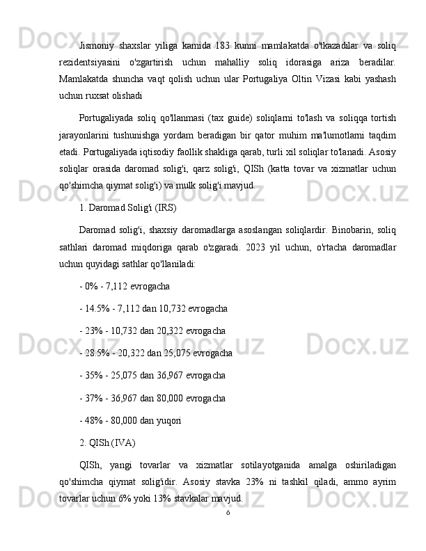 Jismoniy   shaxslar   yiliga   kamida   183   kunni   mamlakatda   o'tkazadilar   va   soliq
rezidentsiyasini   o'zgartirish   uchun   mahalliy   soliq   idorasiga   ariza   beradilar.
Mamlakatda   shuncha   vaqt   qolish   uchun   ular   Portugaliya   Oltin   Vizasi   kabi   yashash
uchun ruxsat olishadi 
Portugaliyada   soliq   qo'llanmasi   (tax   guide)   soliqlarni   to'lash   va   soliqqa   tortish
jarayonlarini   tushunishga   yordam   beradigan   bir   qator   muhim   ma'lumotlarni   taqdim
etadi. Portugaliyada iqtisodiy faollik shakliga qarab, turli xil soliqlar to'lanadi. Asosiy
soliqlar   orasida   daromad   solig'i,   qarz   solig'i,   QISh   (katta   tovar   va   xizmatlar   uchun
qo'shimcha qiymat solig'i) va mulk solig'i mavjud.
1. Daromad Solig'i (IRS)
Daromad   solig'i,   shaxsiy   daromadlarga   asoslangan   soliqlardir.   Binobarin,   soliq
sathlari   daromad   miqdoriga   qarab   o'zgaradi.   2023   yil   uchun,   o'rtacha   daromadlar
uchun quyidagi sathlar qo'llaniladi:
- 0% - 7,112 evrogacha
- 14.5% - 7,112 dan 10,732 evrogacha
- 23% - 10,732 dan 20,322 evrogacha
- 28.5% - 20,322 dan 25,075 evrogacha
- 35% - 25,075 dan 36,967 evrogacha
- 37% - 36,967 dan 80,000 evrogacha
- 48% - 80,000 dan yuqori
2. QISh (IVA)
QISh,   yangi   tovarlar   va   xizmatlar   sotilayotganida   amalga   oshiriladigan
qo'shimcha   qiymat   solig'idir.   Asosiy   stavka   23%   ni   tashkil   qiladi,   ammo   ayrim
tovarlar uchun 6% yoki 13% stavkalar mavjud.
6 