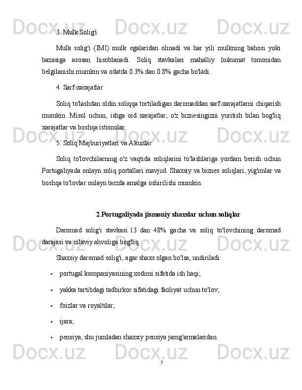 3. Mulk Solig'i
Mulk   solig'i   (IMI)   mulk   egalaridan   olinadi   va   har   yili   mulkning   bahosi   yoki
bazasiga   asosan   hisoblanadi.   Soliq   stavkalari   mahalliy   hukumat   tomonidan
belgilanishi mumkin va odatda 0.3% dan 0.8% gacha bo'ladi.
4. Sarf-xarajatlar
Soliq to'lashdan oldin soliqqa tortiladigan daromaddan sarf-xarajatlarni chiqarish
mumkin.   Misol   uchun,   ishga   oid   xarajatlar,   o'z   biznesingizni   yuritish   bilan   bog'liq
xarajatlar va boshqa istisnolar.
5. Soliq Majburiyatlari va Akunlar
Soliq   to'lovchilarning   o'z   vaqtida   soliqlarini   to'lashlariga   yordam   berish   uchun
Portugaliyada onlayn soliq portallari mavjud. Shaxsiy va biznes soliqlari, yig'imlar va
boshqa to'lovlar onlayn tarzda amalga oshirilishi mumkin.
2.Portugaliyada jismoniy shaxslar uchun soliqlar
Daromad   solig'i   stavkasi   13   dan   48%   gacha   va   soliq   to'lovchining   daromad
darajasi va oilaviy ahvoliga bog'liq.
Shaxsiy daromad solig'i, agar shaxs olgan bo'lsa, undiriladi:
 portugal kompaniyasining xodimi sifatida ish haqi;
 yakka tartibdagi tadbirkor sifatidagi faoliyat uchun to'lov;
 foizlar va royaltilar;
 ijara;
 pensiya, shu jumladan shaxsiy pensiya jamg'armalaridan.
7 