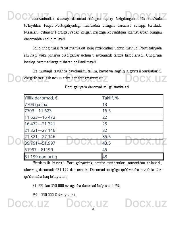 Norezidentlar   shaxsiy   daromad   solig'ini   qat'iy   belgilangan   25%   stavkada
to'laydilar.   Faqat   Portugaliyadagi   manbadan   olingan   daromad   soliqqa   tortiladi.
Masalan,   frilanser   Portugaliyadan   kelgan   mijozga   ko'rsatilgan   xizmatlardan   olingan
daromaddan soliq to'laydi.
Soliq chegirmasi   faqat mamlakat soliq rezidentlari uchun mavjud. Portugaliyada
ish   haqi   yoki   pensiya   oladiganlar   uchun   u   avtomatik   tarzda   hisoblanadi.   Chegirma
boshqa daromadlarga nisbatan qo'llanilmaydi.
Siz mustaqil ravishda davolanish, ta'lim, hayot va sog'liq sug'urtasi xarajatlarini
chegirib tashlash uchun ariza berishingiz mumkin.
Portugaliyada daromad solig'i stavkalari
Yillik daromad, € Taklif, %
7703 gacha 13
7703—11 623 16.5
11 623—16 472 22
16 472—21 321 25
21 321—27 146 32
21 321—27 146 35.5
39,791—51,997 43.5
51997—81199 45
81 199 dan ortiq 48
"Birdamlik   hissasi"   Portugaliyaning   barcha   rezidentlari   tomonidan   to'lanadi,
ularning   daromadi   €81,199   dan   oshadi.   Daromad   solig'iga   qo'shimcha   ravishda   ular
qo'shimcha haq to'laydilar:
81 199 dan 250 000 evrogacha daromad bo'yicha 2,5%;
5% - 250 000 € dan yuqori.
8 