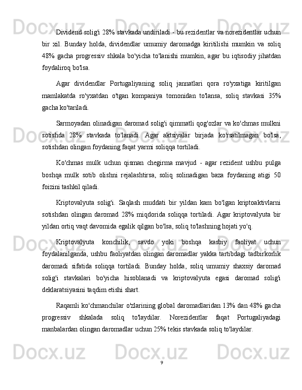 Dividend solig'i 28% stavkada undiriladi - bu rezidentlar va norezidentlar uchun
bir   xil.   Bunday   holda,   dividendlar   umumiy   daromadga   kiritilishi   mumkin   va   soliq
48%   gacha   progressiv   shkala   bo'yicha   to'lanishi   mumkin,   agar   bu   iqtisodiy   jihatdan
foydaliroq bo'lsa.
Agar   dividendlar   Portugaliyaning   soliq   jannatlari   qora   ro'yxatiga   kiritilgan
mamlakatda   ro'yxatdan   o'tgan   kompaniya   tomonidan   to'lansa,   soliq   stavkasi   35%
gacha ko'tariladi.
Sarmoyadan olinadigan daromad solig'i qimmatli qog'ozlar va ko'chmas mulkni
sotishda   28%   stavkada   to'lanadi.   Agar   aktsiyalar   birjada   ko'rsatilmagan   bo'lsa,
sotishdan olingan foydaning faqat yarmi soliqqa tortiladi.
Ko'chmas   mulk   uchun   qisman   chegirma   mavjud   -   agar   rezident   ushbu   pulga
boshqa   mulk   sotib   olishni   rejalashtirsa,   soliq   solinadigan   baza   foydaning   atigi   50
foizini tashkil qiladi.
Kriptovalyuta   solig'i.   Saqlash   muddati   bir   yildan   kam   bo'lgan   kriptoaktivlarni
sotishdan   olingan   daromad   28%   miqdorida   soliqqa   tortiladi.   Agar   kriptovalyuta   bir
yildan ortiq vaqt davomida egalik qilgan bo'lsa, soliq to'lashning hojati yo'q.
Kriptovalyuta   konchilik,   savdo   yoki   boshqa   kasbiy   faoliyat   uchun
foydalanilganda,   ushbu   faoliyatdan   olingan   daromadlar   yakka   tartibdagi   tadbirkorlik
daromadi   sifatida   soliqqa   tortiladi.   Bunday   holda,   soliq   umumiy   shaxsiy   daromad
solig'i   stavkalari   bo'yicha   hisoblanadi   va   kriptovalyuta   egasi   daromad   solig'i
deklaratsiyasini taqdim etishi shart.
Raqamli ko'chmanchilar o'zlarining global daromadlaridan 13% dan 48% gacha
progressiv   shkalada   soliq   to'laydilar.   Norezidentlar   faqat   Portugaliyadagi
manbalardan olingan daromadlar uchun 25% tekis stavkada soliq to'laydilar.
9 