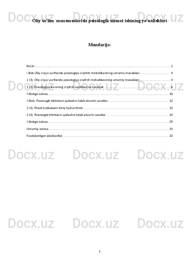 Oliy ta’lim  muassasalarida psixologik xizmat ishining yo‘nalishlari
Mundarija:
Kirish ............................................................................................................................................................ 2
I.Bob.Oliy o‘quv yurtlarida psixologiya o‘qitish metodikasining umumiy masalalari ................................... 4
1.1§. Oliy o‘quv yurtlarida psixologiya o‘qitish metodikasining umumiy masalalari .................................... 4
1.2§. Psixologiya kursining o‘qitish vazifalari va tamoyili. ............................................................................ 6
II.Bobga xulosa ........................................................................................................................................... 10
II.Bob. Psixoiogik bilimlarni qoilashni talab etuvchi savollar ...................................................................... 12
2.1§. Psixik hodisalami ilmiy tushuntirish .................................................................................................. 12
2.2§. Psixoiogik bilimlarni qoilashni talab etuvchi savollar ........................................................................ 24
II.Bobga xulosa ........................................................................................................................................... 29
Umumiy xulosa .......................................................................................................................................... 31
Foydalanilgan adabiyotlar .......................................................................................................................... 32
1 