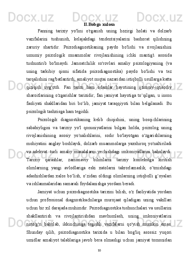 II.Bobga xulosa
Fanning   tarixiy   yo'lini   o'rganish   uning   hozirgi   holati   va   dolzarb
vazifalarini   tushunish,   kelajakdagi   tendentsiyalarini   bashorat   qilishning
zaruriy   shartidir.   Psixodiagnostikaning   paydo   bo'lishi   va   rivojlanishini
umumiy   psixologik   muammolar   rivojlanishining   ichki   mantig'i   asosida
tushuntirib   bo'lmaydi.   Jamoatchilik   so'rovlari   amaliy   psixologiyaning   (va
uning   tarkibiy   qismi   sifatida   psixodiagnostika)   paydo   bo'lishi   va   tez
tarqalishini rag'batlantirdi, amaliyot nuqtai nazaridan istiqbolli usullarga katta
qiziqish   uyg'otdi.   Fan   tarixi   ham   odamlar   hayotining   ijtimoiy-iqtisodiy
sharoitlarining   o'zgarishlar   tarixidir;   fan   jamiyat   hayotiga   to‘qilgan,   u   inson
faoliyati   shakllaridan   biri   bo‘lib,   jamiyat   taraqqiyoti   bilan   belgilanadi.   Bu
psixologik tashxisga ham tegishli.
Psixologik   diagnostikaning   kelib   chiqishini,   uning   bosqichlarining
sababiyligini   va   tarixiy   yo'l   qonuniyatlarini   bilgan   holda,   psixolog   uning
rivojlanishining   asosiy   yo'nalishlarini,   sodir   bo'layotgan   o'zgarishlarning
mohiyatini   anglay   boshlaydi,   dolzarb   muammolarga   yaxshiroq   yo'naltiriladi
va   adekvat.   turli   amaliy   masalalarni   yechishdagi   imkoniyatlarini   baholaydi.
Tarixiy   qarashlar,   zamonaviy   bilimlarni   tarixiy   kontekstga   kiritish
olimlarning   yangi   avlodlariga   eski   xatolarni   takrorlamaslik,   o‘tmishdagi
adashishlardan xalos bo‘lish, o‘zidan oldingi olimlarning istiqbolli g‘oyalari
va ishlanmalaridan samarali foydalanishga yordam beradi.
Jamiyat   uchun   psixodiagnostika   tarixini   bilish,   o'z   faoliyatida   yordam
uchun   professional   diagnostikachilarga   murojaat   qiladigan   uning   vakillari
uchun bir xil darajada muhimdir. Psixodiagnostika tushunchalari va usullarini
shakllantirish   va   rivojlantirishdan   mavhumlash,   uning   imkoniyatlarini
noto'g'ri   baholab,   ikkinchisiga   tegishli   vazifalarni   qo'yish   mumkin   emas.
Shunday   qilib,   psixodiagnostika   tarixida   u   bilan   bog'liq   asossiz   yuqori
umidlar   amaliyot   talablariga   javob   bera   olmasligi   uchun   jamiyat   tomonidan
10