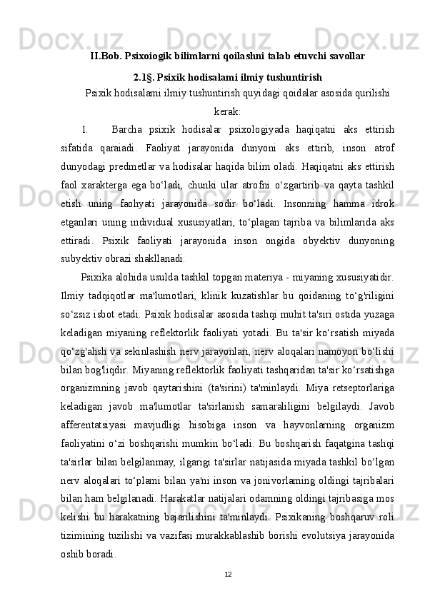 II.Bob.  Psixoiogik bilimlarni qoilashni  talab etuvchi  savollar
2.1§. Psixik hodisalami ilmiy tushuntirish
Psixik hodisalami ilmiy tushuntirish quyidagi qoidalar asosida qurilishi
kerak:
1. Barcha   psixik   hodisalar   psixologiyada   haqiqatni   aks   ettirish
sifatida   qaraiadi.   Faoliyat   jarayonida   dunyoni   aks   ettirib,   inson   atrof
dunyodagi predmetlar va hodisalar haqida bilim oladi. Haqiqatni aks ettirish
faol   xarakterga   ega   bo‘ladi,   chunki   ular   atrofni   o‘zgartirib   va   qayta   tashkil
etish   uning   faohyati   jarayonida   sodir   bo‘ladi.   Insonning   hamma   idrok
etganlari   uning   individual   xususiyatlari,   to‘plagan   tajriba   va   bilimlarida   aks
ettiradi.   Psixik   faoliyati   jarayonida   inson   ongida   obyektiv   dunyoning
subyektiv obrazi shakllanadi.
Psixika alohida usulda tashkil topgan materiya - miyaning xususiyatidir.
Ilmiy   tadqiqotlar   ma'lumotlari,   klinik   kuzatishlar   bu   qoidaning   to‘g'riligini
so‘zsiz isbot etadi. Psixik hodisalar asosida tashqi muhit ta'siri ostida yuzaga
keladigan   miyaning   reflektorlik   faoliyati   yotadi.   Bu   ta'sir   ko‘rsatish   miyada
qo‘zg'ahsh va sekinlashish nerv jarayonlari, nerv aloqalari namoyon bo‘lishi
bilan bog'liqdir. Miyaning reflektorlik faoliyati tashqaridan ta'sir ko‘rsatishga
organizmning   javob   qaytarishini   (ta'sirini)   ta'minlaydi.   Miya   retseptorlariga
keladigan   javob   ma'lumotlar   ta'sirlanish   samaraliligini   belgilaydi.   Javob
afferentatsiyasi   mavjudligi   hisobiga   inson   va   hayvonlarning   organizm
faoliyatini   o‘zi   boshqarishi   mumkin   bo‘ladi.   Bu   boshqarish   faqatgina   tashqi
ta'sirlar bilan belgilanmay, ilgarigi ta'sirlar natijasida miyada tashkil bo‘lgan
nerv aloqalari to‘plami bilan ya'ni inson va jonivorlaming oldingi tajribalari
bilan ham belgilanadi. Harakatlar natijalari odamning oldingi tajribasiga mos
kelishi   bu   harakatning   bajarilishini   ta'minlaydi.   Psixikaning   boshqaruv   roli
tizimining tuzilishi va vazifasi murakkablashib borishi evolutsiya jarayonida
oshib boradi.
12