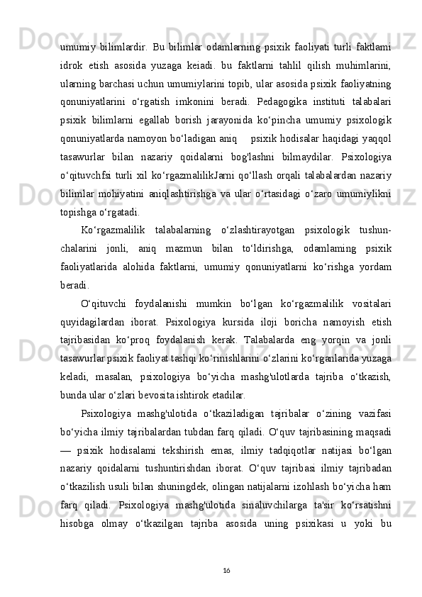 umumiy   bilimlardir.   Bu   bilimlar   odamlarning   psixik   faoliyati   turli   faktlami
idrok   etish   asosida   yuzaga   keiadi.   bu   faktlarni   tahlil   qilish   muhimlarini,
ularning barchasi uchun umumiylarini topib, ular asosida psixik faoliyatning
qonuniyatlarini   o‘rgatish   imkonini   beradi.   Pedagogika   instituti   talabalari
psixik   bilimlarni   egallab   borish   jarayonida   ko‘pincha   umumiy   psixologik
qonuniyatlarda namoyon bo‘ladigan aniq       psixik hodisalar haqidagi yaqqol
tasawurlar   bilan   nazariy   qoidalarni   bog'lashni   bilmaydilar.   Psixologiya
o‘qituvchfsi turli xil ko‘rgazmalilikJarni qo‘llash orqali talabalardan nazariy
bilimlar   mohiyatini   aniqlashtirishga   va   ular   o‘rtasidagi   o‘zaro   umumiylikni
topishga o‘rgatadi.
Ko‘rgazmalilik   talabalarning   o‘zlashtirayotgan   psixologik   tushun-
chalarini   jonli,   aniq   mazmun   bilan   to‘ldirishga,   odamlaming   psixik
faoliyatlarida   alohida   faktlarni,   umumiy   qonuniyatlarni   ko‘rishga   yordam
beradi.
O‘qituvchi   foydalanishi   mumkin   bo‘lgan   ko‘rgazmalilik   vositalari
quyidagilardan   iborat.   Psixologiya   kursida   iloji   boricha   namoyish   etish
tajribasidan   ko‘proq   foydalanish   kerak.   Talabalarda   eng   yorqin   va   jonli
tasawurlar psixik faoliyat tashqi ko‘rinishlarini o‘zlarini ko‘rganlarida yuzaga
keladi,   masalan,   psixologiya   bo‘yicha   mashg'ulotlarda   tajriba   o‘tkazish,
bunda ular o‘zlari bevosita ishtirok etadilar.
Psixologiya   mashg'ulotida   o‘tkaziladigan   tajribalar   o‘zining   vazifasi
bo‘yicha ilmiy tajribalardan tubdan farq qiladi. O‘quv tajribasining maqsadi
—   psixik   hodisalami   tekshirish   emas,   ilmiy   tadqiqotlar   natijasi   bo‘lgan
nazariy   qoidalarni   tushuntirishdan   iborat.   O‘quv   tajribasi   ilmiy   tajribadan
o‘tkazilish usuli bilan shuningdek, olingan natijalarni izohlash bo‘yicha ham
farq   qiladi.   Psixologiya   mashg'ulotida   sinaluvchilarga   ta'sir   ko‘rsatishni
hisobga   olmay   o‘tkazilgan   tajriba   asosida   uning   psixikasi   u   yoki   bu
16