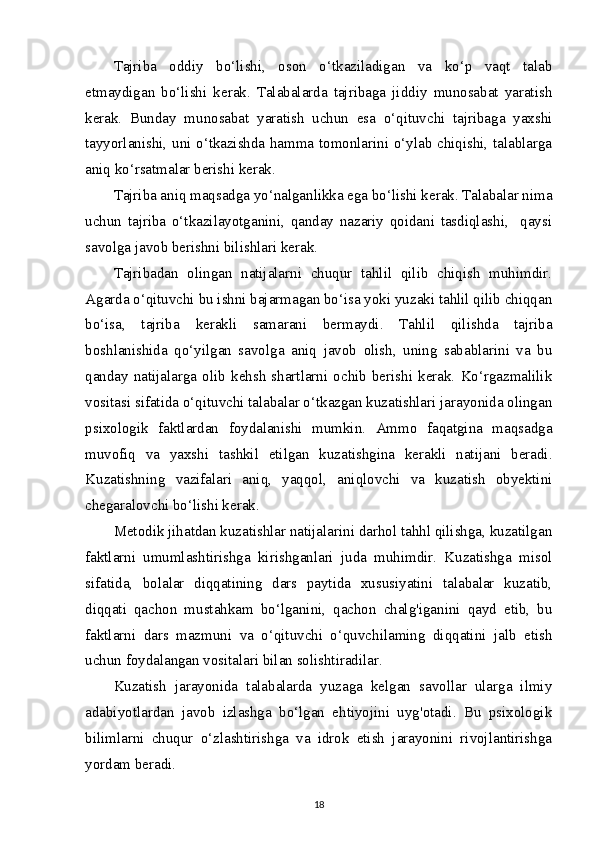 Tajriba   oddiy   bo‘lishi,   oson   o‘tkaziladigan   va   ko‘p   vaqt   talab
etmaydigan   bo‘lishi   kerak.   Talabalarda   tajribaga   jiddiy   munosabat   yaratish
kerak.   Bunday   munosabat   yaratish   uchun   esa   o‘qituvchi   tajribaga   yaxshi
tayyorlanishi, uni o‘tkazishda hamma tomonlarini o‘ylab chiqishi, talablarga
aniq ko‘rsatmalar berishi kerak.
Tajriba aniq maqsadga yo‘nalganlikka ega bo‘lishi kerak. Talabalar nima
uchun   tajriba   o‘tkazilayotganini,   qanday   nazariy   qoidani   tasdiqlashi,     qaysi
savolga javob berishni bilishlari kerak.
Tajribadan   olingan   natijalarni   chuqur   tahlil   qilib   chiqish   muhimdir.
Agarda o‘qituvchi bu ishni bajarmagan bo‘isa yoki yuzaki tahlil qilib chiqqan
bo‘isa,   tajriba   kerakli   samarani   bermaydi.   Tahlil   qilishda   tajriba
boshlanishida   qo‘yilgan   savolga   aniq   javob   olish,   uning   sabablarini   va   bu
qanday   natijalarga   olib   kehsh   shartlarni   ochib   berishi   kerak.   Ko‘rgazmalilik
vositasi sifatida o‘qituvchi talabalar o‘tkazgan kuzatishlari jarayonida olingan
psixologik   faktlardan   foydalanishi   mumkin.   Ammo   faqatgina   maqsadga
muvofiq   va   yaxshi   tashkil   etilgan   kuzatishgina   kerakli   natijani   beradi.
Kuzatishning   vazifalari   aniq,   yaqqol,   aniqlovchi   va   kuzatish   obyektini
chegaralovchi bo‘lishi kerak.
Metodik jihatdan kuzatishlar natijalarini darhol tahhl qilishga, kuzatilgan
faktlarni   umumlashtirishga   kirishganlari   juda   muhimdir.   Kuzatishga   misol
sifatida,   bolalar   diqqatining   dars   paytida   xususiyatini   talabalar   kuzatib,
diqqati   qachon   mustahkam   bo‘lganini,   qachon   chalg'iganini   qayd   etib,   bu
faktlarni   dars   mazmuni   va   o‘qituvchi   o‘quvchilaming   diqqatini   jalb   etish
uchun foydalangan vositalari bilan solishtiradilar.
Kuzatish   jarayonida   talabalarda   yuzaga   kelgan   savollar   ularga   ilmiy
adabiyotlardan   javob   izlashga   bo‘lgan   ehtiyojini   uyg'otadi.   Bu   psixologik
bilimlarni   chuqur   o‘zlashtirishga   va   idrok   etish   jarayonini   rivojlantirishga
yordam beradi.
18