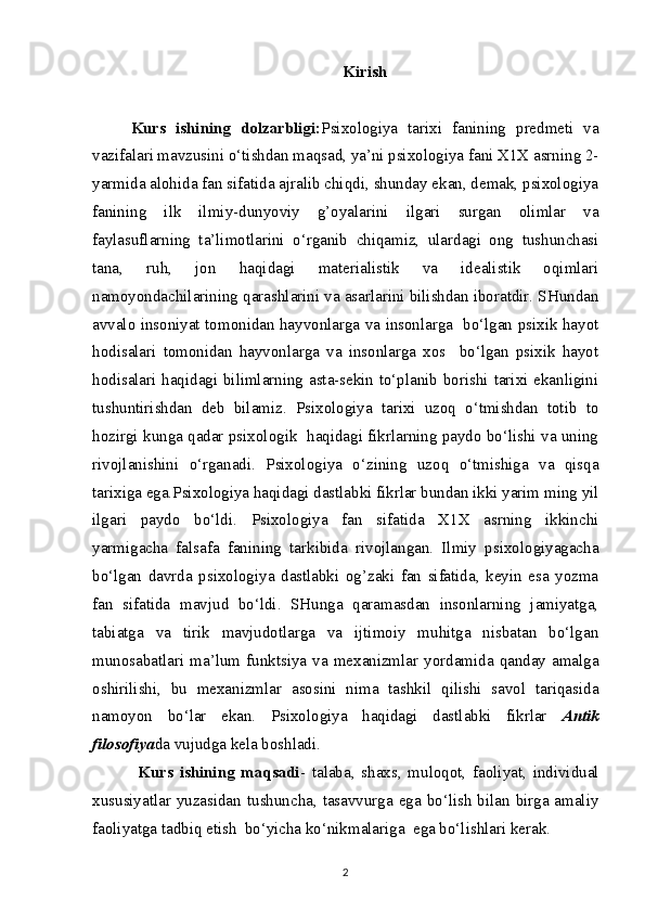 Kirish
Kurs   ishining   dolzarbligi: Psixologiya   tarixi   fanining   predmeti   va
vazifalari mavzusini o‘tishdan maqsad, ya’ni psixologiya fani X1X asrning 2-
yarmida alohida fan sifatida ajralib chiqdi, shunday ekan, demak, psixologiya
fanining   ilk   ilmiy-dunyoviy   g’oyalarini   ilgari   surgan   olimlar   va
faylasuflarning   ta’limotlarini   o‘rganib   chiqamiz,   ulardagi   ong   tushunchasi
tana,   ruh,   jon   haqidagi   materialistik   va   idealistik   oqimlari
namoyondachilarining qarashlarini va asarlarini bilishdan iboratdir. SHundan
avvalo insoniyat tomonidan hayvonlarga va insonlarga   bo‘lgan psixik hayot
hodisalari   tomonidan   hayvonlarga   va   insonlarga   xos     bo‘lgan   psixik   hayot
hodisalari haqidagi bilimlarning asta-sekin to‘planib borishi tarixi ekanligini
tushuntirishdan   deb   bilamiz.   Psixologiya   tarixi   uzoq   o‘tmishdan   totib   to
hozirgi kunga qadar psixologik  haqidagi fikrlarning paydo bo‘lishi va uning
rivojlanishini   o‘rganadi.   Psixologiya   o‘zining   uzoq   o‘tmishiga   va   qisqa
tarixiga ega.Psixologiya haqidagi dastlabki fikrlar bundan ikki yarim ming yil
ilgari   paydo   bo‘ldi.   Psixologiya   fan   sifatida   X1X   asrning   ikkinchi
yarmigacha   falsafa   fanining   tarkibida   rivojlangan.   Ilmiy   psixologiyagacha
bo‘lgan   davrda   psixologiya   dastlabki   og’zaki   fan   sifatida,   keyin   esa   yozma
fan   sifatida   mavjud   bo‘ldi.   SHunga   qaramasdan   insonlarning   jamiyatga,
tabiatga   va   tirik   mavjudotlarga   va   ijtimoiy   muhitga   nisbatan   bo‘lgan
munosabatlari  ma’lum  funktsiya  va  mexanizmlar  yordamida  qanday  amalga
oshirilishi,   bu   mexanizmlar   asosini   nima   tashkil   qilishi   savol   tariqasida
namoyon   bo‘lar   ekan.   Psixologiya   haqidagi   dastlabki   fikrlar   Antik
filosofiya da vujudga kela boshladi. 
Kurs   ishining   maqsadi -   tаlаbа,   shахs,   mulоqоt,   fаоliyat,   individuаl
хususiyatlаr yuzаsidаn tushunchа, tаsаvvurgа egа bo‘lish bilаn birgа аmаliy
fаоliyatgа tаdbiq etish  bo‘yichа ko‘nikmаlаrigа  egа bo‘lishlаri kеrаk.
2 