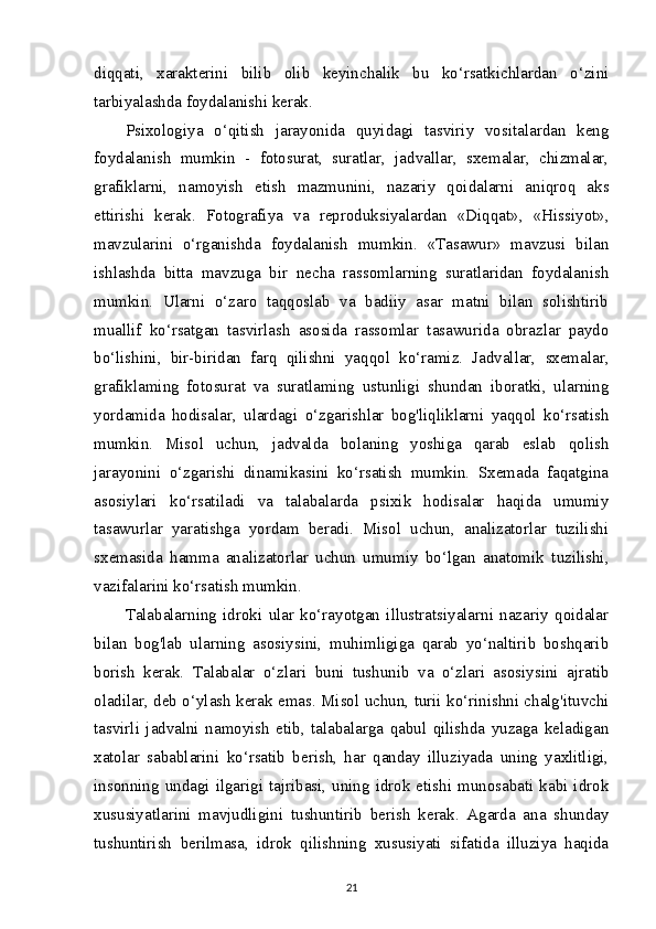 diqqati,   xarakterini   bilib   olib   keyinchalik   bu   ko‘rsatkichlardan   o‘zini
tarbiyalashda foydalanishi kerak.
Psixologiya   o‘qitish   jarayonida   quyidagi   tasviriy   vositalardan   keng
foydalanish   mumkin   -   fotosurat,   suratlar,   jadvallar,   sxemalar,   chizmalar,
grafiklarni,   namoyish   etish   mazmunini,   nazariy   qoidalarni   aniqroq   aks
ettirishi   kerak.   Fotografiya   va   reproduksiyalardan   «Diqqat»,   «Hissiyot»,
mavzularini   o‘rganishda   foydalanish   mumkin.   «Tasawur»   mavzusi   bilan
ishlashda   bitta   mavzuga   bir   necha   rassomlarning   suratlaridan   foydalanish
mumkin.   Ularni   o‘zaro   taqqoslab   va   badiiy   asar   matni   bilan   solishtirib
muallif   ko‘rsatgan   tasvirlash   asosida   rassomlar   tasawurida   obrazlar   paydo
bo‘lishini,   bir-biridan   farq   qilishni   yaqqol   ko‘ramiz.   Jadvallar,   sxemalar,
grafiklaming   fotosurat   va   suratlaming   ustunligi   shundan   iboratki,   ularning
yordamida   hodisalar,   ulardagi   o‘zgarishlar   bog'liqliklarni   yaqqol   ko‘rsatish
mumkin.   Misol   uchun,   jadvalda   bolaning   yoshiga   qarab   eslab   qolish
jarayonini   o‘zgarishi   dinamikasini   ko‘rsatish   mumkin.   Sxemada   faqatgina
asosiylari   ko‘rsatiladi   va   talabalarda   psixik   hodisalar   haqida   umumiy
tasawurlar   yaratishga   yordam   beradi.   Misol   uchun,   analizatorlar   tuzilishi
sxemasida   hamma   analizatorlar   uchun   umumiy   bo‘lgan   anatomik   tuzilishi,
vazifalarini ko‘rsatish mumkin.
Talabalarning   idroki   ular   ko‘rayotgan   illustratsiyalarni   nazariy   qoidalar
bilan   bog'lab   ularning   asosiysini,   muhimligiga   qarab   yo‘naltirib   boshqarib
borish   kerak.   Talabalar   o‘zlari   buni   tushunib   va   o‘zlari   asosiysini   ajratib
oladilar, deb o‘ylash kerak emas. Misol uchun, turii ko‘rinishni chalg'ituvchi
tasvirli   jadvalni   namoyish   etib,   talabalarga   qabul   qilishda   yuzaga   keladigan
xatolar   sabablarini   ko‘rsatib   berish,   har   qanday   illuziyada   uning   yaxlitligi,
insonning  undagi  ilgarigi tajribasi, uning  idrok  etishi munosabati kabi  idrok
xususiyatlarini   mavjudligini   tushuntirib   berish   kerak.   Agarda   ana   shunday
tushuntirish   berilmasa,   idrok   qilishning   xususiyati   sifatida   illuziya   haqida
21 