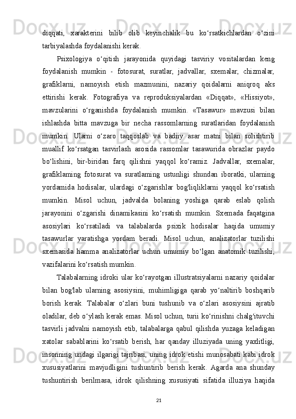 diqqati,   xarakterini   bilib   olib   keyinchalik   bu   ko‘rsatkichlardan   o‘zini
tarbiyalashda foydalanishi kerak.
Psixologiya   o‘qitish   jarayonida   quyidagi   tasviriy   vositalardan   keng
foydalanish   mumkin   -   fotosurat,   suratlar,   jadvallar,   sxemalar,   chizmalar,
grafiklarni,   namoyish   etish   mazmunini,   nazariy   qoidalarni   aniqroq   aks
ettirishi   kerak.   Fotografiya   va   reproduksiyalardan   «Diqqat»,   «Hissiyot»,
mavzularini   o‘rganishda   foydalanish   mumkin.   «Tasawur»   mavzusi   bilan
ishlashda   bitta   mavzuga   bir   necha   rassomlarning   suratlaridan   foydalanish
mumkin.   Ularni   o‘zaro   taqqoslab   va   badiiy   asar   matni   bilan   solishtirib
muallif   ko‘rsatgan   tasvirlash   asosida   rassomlar   tasawurida   obrazlar   paydo
bo‘lishini,   bir-biridan   farq   qilishni   yaqqol   ko‘ramiz.   Jadvallar,   sxemalar,
grafiklaming   fotosurat   va   suratlaming   ustunligi   shundan   iboratki,   ularning
yordamida   hodisalar,   ulardagi   o‘zgarishlar   bog'liqliklarni   yaqqol   ko‘rsatish
mumkin.   Misol   uchun,   jadvalda   bolaning   yoshiga   qarab   eslab   qolish
jarayonini   o‘zgarishi   dinamikasini   ko‘rsatish   mumkin.   Sxemada   faqatgina
asosiylari   ko‘rsatiladi   va   talabalarda   psixik   hodisalar   haqida   umumiy
tasawurlar   yaratishga   yordam   beradi.   Misol   uchun,   analizatorlar   tuzilishi
sxemasida   hamma   analizatorlar   uchun   umumiy   bo‘lgan   anatomik   tuzilishi,
vazifalarini ko‘rsatish mumkin.
Talabalarning   idroki   ular   ko‘rayotgan   illustratsiyalarni   nazariy   qoidalar
bilan   bog'lab   ularning   asosiysini,   muhimligiga   qarab   yo‘naltirib   boshqarib
borish   kerak.   Talabalar   o‘zlari   buni   tushunib   va   o‘zlari   asosiysini   ajratib
oladilar, deb o‘ylash kerak emas. Misol uchun, turii ko‘rinishni chalg'ituvchi
tasvirli   jadvalni   namoyish   etib,   talabalarga   qabul   qilishda   yuzaga   keladigan
xatolar   sabablarini   ko‘rsatib   berish,   har   qanday   illuziyada   uning   yaxlitligi,
insonning  undagi  ilgarigi tajribasi, uning  idrok  etishi munosabati kabi  idrok
xususiyatlarini   mavjudligini   tushuntirib   berish   kerak.   Agarda   ana   shunday
tushuntirish   berilmasa,   idrok   qilishning   xususiyati   sifatida   illuziya   haqida
21