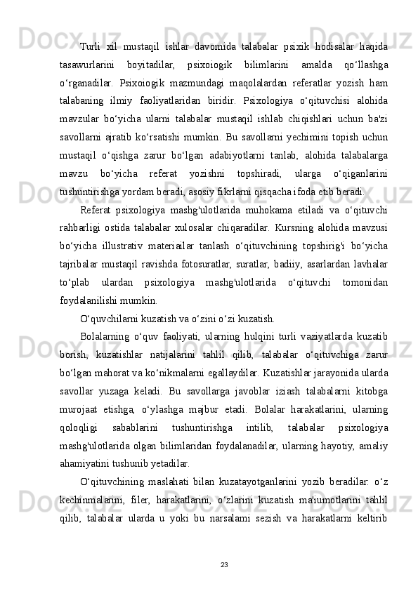 Turli   xil   mustaqil   ishlar   davomida   talabalar   psixik   hodisalar   haqida
tasawurlarini   boyitadilar,   psixoiogik   bilimlarini   amalda   qo‘llashga
o‘rganadilar.   Psixoiogik   mazmundagi   maqolalardan   referatlar   yozish   ham
talabaning   ilmiy   faoliyatlaridan   biridir.   Psixologiya   o‘qituvchisi   alohida
mavzular   bo‘yicha   ularni   talabalar   mustaqil   ishlab   chiqishlari   uchun   ba'zi
savollarni   ajratib   ko‘rsatishi   mumkin.   Bu   savollarni   yechimini   topish   uchun
mustaqil   o‘qishga   zarur   bo‘lgan   adabiyotlarni   tanlab,   alohida   talabalarga
mavzu   bo‘yicha   referat   yozishni   topshiradi,   ularga   o‘qiganlarini
tushuntirishga yordam beradi, asosiy fikrlarni qisqacha ifoda etib beradi.
Referat   psixologiya   mashg'ulotlarida   muhokama   etiladi   va   o‘qituvchi
rahbarligi   ostida   talabalar   xulosalar   chiqaradilar.   Kursning   alohida   mavzusi
bo‘yicha   illustrativ   materiailar   tanlash   o‘qituvchining   topshirig'i   bo‘yicha
tajribalar   mustaqil   ravishda   fotosuratlar,   suratlar,   badiiy,   asarlardan   lavhalar
to‘plab   ulardan   psixologiya   mashg'ulotlarida   o‘qituvchi   tomonidan
foydalanilishi mumkin.
O‘quvchilarni kuzatish va o‘zini o‘zi kuzatish.
Bolalarning   o‘quv   faoliyati,   ularning   hulqini   turli   vaziyatlarda   kuzatib
borish,   kuzatishlar   natijalarini   tahlil   qilib,   talabalar   o‘qituvchiga   zarur
bo‘lgan mahorat va ko‘nikmalarni egallaydilar. Kuzatishlar jarayonida ularda
savollar   yuzaga   keladi.   Bu   savollarga   javoblar   iziash   talabalarni   kitobga
murojaat   etishga,   o‘ylashga   majbur   etadi.   Bolalar   harakatlarini,   ularning
qoloqligi   sabablarini   tushuntirishga   intilib,   talabalar   psixologiya
mashg'ulotlarida  olgan  bilimlaridan  foydalanadilar,  ularning  hayotiy,  amaliy
ahamiyatini tushunib yetadilar.
O‘qituvchining   maslahati   bilan   kuzatayotganlarini   yozib   beradilar:   o‘z
kechinmalarini,   filer,   harakatlarini,   o‘zlarini   kuzatish   ma'iumotlarini   tahlil
qilib,   talabalar   ularda   u   yoki   bu   narsalami   sezish   va   harakatlarni   keltirib
23