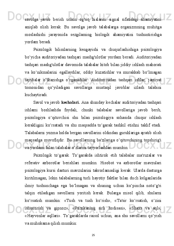 savolga   javob   berish   uchun   og'riq   hislarini   signal   sifatidagi   ahamiyatini
aniqlab   olish   kerak.   Bu   savolga   javob   talabalarga   organizmning   muhitga
moslashishi   jarayonida   sezgilaming   biologik   ahamiyatini   tushuntirishga
yordam beradi.
Psixologik   bilimlarning   kengayishi   va   chuqurlashishiga   psixologiya
bo‘yicha auditoriyadan tashqari mashg'ulotlar yordam beradi. Auditoriyadan
tashqari mashg'ulotlar davomida talabalar kitob bilan jiddiy ishlash mahorati
va   ko‘nikmalarini   egallaydilar,   oddiy   kuzatishlar   va   murakkab   bo‘lmagan
tajribalar   o‘tkazishga   o‘rganadilar.   Auditoriyadan   tashqari   ishlar,   jamiyat
tomonidan   qo‘yiladigan   savollarga   mustaqil   javoblar   izlash   talabini
kuchaytiradi.
Savol va javob   kechalari.   Ana shunday kechalar auditoriyadan tashqari
ishlami   boshlashda   foydali,   chunki   talabalar   savollariga   javob   berib,
psixologiya   o‘qituvchisi   shu   bilan   psixologiya   sohasida   chuqur   ishlash
kerakligini   ko‘rsatadi   va   shu   maqsadda   to‘garak   tashkil   etishni   taklif   etadi.
Talabalarni yozma holda bergan savollarini oldindan guruhlariga ajratib olish
maqsadga   muvofiqdir.   Bu   savollarning   ba'zilariga   o‘qituvchining   topshirig'i
va yordami bilan talabalar o‘zlarini tayyorlashlari mumkin.
Psixologik   to‘garak.   To‘garakda   ishtirok   etib   talabalar   ma'ruzalar   va
referativ   axborotlar   berishlari   mumkin.   Hisobot   va   axborotlar   mavzulari
psixologiya kursi dasturi mavzularini takrorlamasligi kerak. Ularda dasturga
kiritilmagan, lekin talabalarning turli hayotiy faktlar bilan duch kelganlarida
ilmiy   tushunchaga   ega   bo‘lmagan   va   shuning   uchun   ko‘pincha   noto‘g'ri
talqin   etiladigan   savollarni   yoritish   kerak.   Bularga   misol   qilib,   shularni
ko‘rsatish   mumkin:   «Tush   va   tush   ko‘rish»,   «Ta'sir   ko‘rsatish,   o‘zini
ishontirish   va   gipnoz»,   «Psixikaning   sirli   hodisasi»,   «Shaxs   va   aql»,
«Hayvonlar  aqllari».  To‘garaklarda  raisol  uchun,   ana  shu  savollarni  qo‘yish
va muhokama qilish mumkin:
25