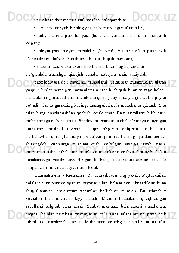 • psixikaga doir materialistik va idealistik qarashlar;
• oliy nerv faoliyati fiziologiyasi bo‘yicha yangi ma'lumotlar;
• ijodiy   faoliyat   psixologiyasi   (bu   savol   yoshlami   har   doim   qiziqtirib
kelgan);
• tibbiyot   psixologiyasi   masalalari   (bu   yerda,   inson   psixikasi   psixologik
o‘zgarishining ba'zi ko‘rinishlarini ko‘rib chiqish mumkin);
• shaxs irodasi va xarakteri shakllanishi bilan bog'Iiq savollar.
To‘garakda  ishlashga   qiziqish  odatda,  xotirjam  erkin  vaziyatda
psixologiyaga   doir   savollari,   talabalarni   qiziqtirgan   muammolar,   ularga
yangi   bilimlar   beradigan   masalalami   o‘rganib   chiqish   bilan   yuzaga   keladi.
Talabalarning hisobotlarini muhokama qilish jarayonida yangi savollar paydo
bo‘ladi,   ular  to‘garakning  keyingi   mashg'ulotlarida  muhokama  qilinadi.   Shu
bilan   birga   bahslashishdan   qochish   kerak   emas.   Ba'zi   savollarni   bilib   turib
muhokamaga qo‘yish kerak. Bunday tortishuvlar talabalar himoya qilayotgan
qoidalami   mustaqil   ravishda   chuqur   o‘rganib   chiqishni   talab   etadi.
Tortishuvlar aqlning tanqidiyligi va o‘tkirligini rivojlanishiga yordam beradi,
shuningdek,   kitoblarga   murojaat   etish,   qo‘yilgan   savolga   javob   izlash,
muammoni   isbot   qilish,   taqqoslash   va   muhokama   etishga   chorlaydi.   Lekin
bahslashuvga   yaxshi   tayyorlangan   bo‘lishi,   bahs   ishtirokchilari   esa   o‘z
chiqishlarirri oldindan tayyorlashi kerak.
Uchrashuviar   -   kechalari.   Bu   uchrashuvlar   eng   yaxshi   o‘qituvchilar,
bolalar uchun teatr qo‘ygan rejissyorlar bilan, bolalar qonunbuzarliklari bilan
shug'ullanuvchi   prokuratura   xodimlari   bo‘lishlari   mumkin.   Bu   uchrashuv
kechalari   ham   oldindan   tayyorlanadi.   Muhimi   talabalarni   qiziqtiradigan
savollarni   belgilab   olish   kerak.   Suhbat   mazmuni   bola   shaxsi   shakllanishi
haqida,   bolalar   psixikasi   xususiyatlari   to‘g'risida   talabalarning   psixologik
bilimlariga   asoslanishi   kerak.   Muhokama   etiladigan   savollar   orqali   ular
26 