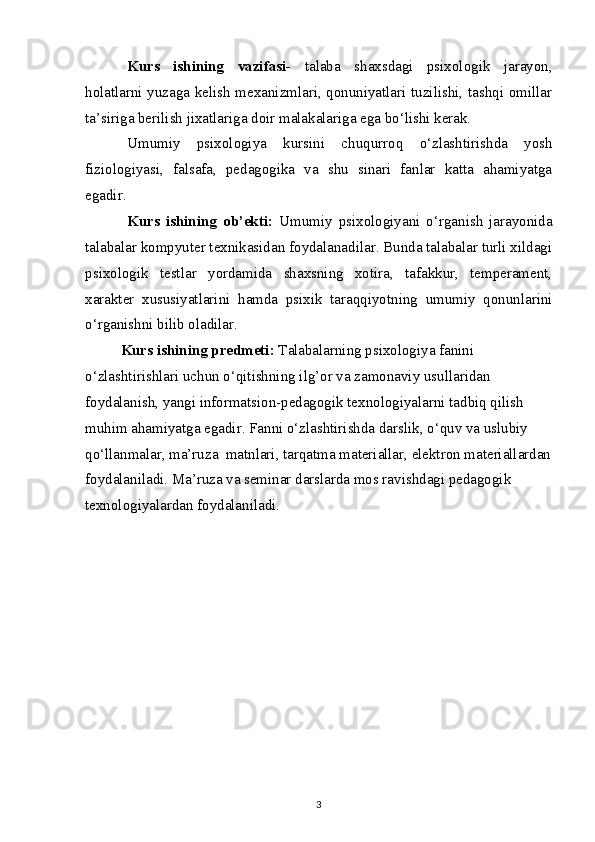 Kurs   ishining   vazifasi-   tаlаbа   shахsdаgi   psiхоlоgik   jаrаyon,
hоlаtlаrni yuzаgа kеlish mехаnizmlаri, qоnuniyatlаri tuzilishi, tаshqi оmillаr
tа’sirigа bеrilish jiхаtlаrigа dоir mаlаkаlаrigа egа bo‘lishi kеrаk.
Umumiy   psixologiya   kursini   chuqurroq   o‘zlashtirishda   yosh
fiziologiyasi,   falsafa,   pedagogika   va   shu   sinari   fanlar   katta   ahamiyatga
egadir. 
Kurs   ishining   ob’ekti:   Umumiy   psixologiyani   o‘rganish   jarayonida
talabalar kompyuter texnikasidan foydalanadilar. Bunda talabalar turli xildagi
psixologik   testlar   yordamida   shaxsning   xotira,   tafakkur,   temperament,
xarakter   xususiyatlarini   hamda   psixik   taraqqiyotning   umumiy   qonunlarini
o‘rganishni bilib oladilar. 
Kurs ishining predmeti:  Talabalarning psixologiya fanini 
o‘zlashtirishlari uchun o‘qitishning ilg’or va zamonaviy usullaridan 
foydalanish, yangi informatsion-pedagogik texnologiyalarni tadbiq qilish 
muhim ahamiyatga egadir. Fanni o‘zlashtirishda darslik, o‘quv va uslubiy 
qo‘llanmalar, ma’ruza  matnlari, tarqatma materiallar, elektron materiallardan
foydalaniladi. Ma’ruza va seminar darslarda mos ravishdagi pedagogik 
texnologiyalardan foydalaniladi.
3