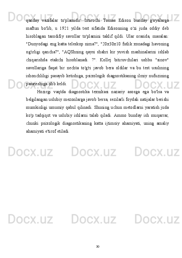 qanday   vazifalar   to'plamidir.   Ixtirochi   Tomas   Edison   bunday   g'oyalarga
maftun   bo'lib,   u   1921   yilda   test   sifatida   Edisonning   o'zi   juda   oddiy   deb
hisoblagan   tasodifiy   savollar   to'plamini   taklif   qildi.   Ular   orasida,   masalan:
"Dunyodagi eng katta teleskop nima?", "20x30x10 futlik xonadagi havoning
og'irligi   qancha?",   "AQShning   qaysi   shahri   kir   yuvish   mashinalarini   ishlab
chiqarishda   etakchi   hisoblanadi.   ?".   Kollej   bitiruvchilari   ushbu   "sinov"
savollariga   faqat   bir   nechta   to'g'ri   javob   bera   oldilar   va   bu   test   usulining
ishonchliligi   pasayib   ketishiga,   psixologik   diagnostikaning   ilmiy   nufuzining
pasayishiga olib keldi.
Hozirgi   vaqtda   diagnostika   texnikasi   nazariy   asosga   ega   bo'lsa   va
belgilangan uslubiy mezonlarga javob bersa, sezilarli foydali natijalar berishi
mumkinligi umumiy qabul qilinadi. Shuning uchun metodlarni yaratish juda
ko'p   tadqiqot   va   uslubiy   ishlarni   talab   qiladi.   Ammo   bunday   ish   muqarrar,
chunki   psixologik   diagnostikaning   katta   ijtimoiy   ahamiyati,   uning   amaliy
ahamiyati e'tirof etiladi.
30 