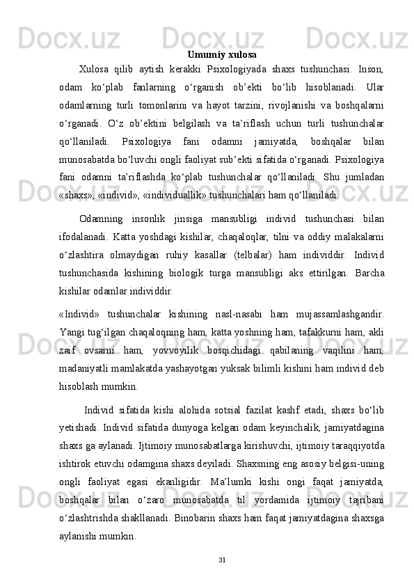 Umumiy xulosa
Xulosa   qilib   aytish   kerakki   Psixologiyada   shaxs   tushunchasi.   Inson,
odam   ko‘plab   fanlarning   o‘rganish   ob’ekti   bo‘lib   hisoblanadi.   Ular
odamlarning   turli   tomonlarini   va   hayot   tarzini,   rivojlanishi   va   boshqalarni
o‘rganadi.   O‘z   ob’ektini   belgilash   va   ta’riflash   uchun   turli   tushunchalar
qo‘llaniladi.   Psixologiya   fani   odamni   jamiyatda,   boshqalar   bilan
munosabatda bo‘luvchi ongli faoliyat sub‘ekti sifatida o‘rganadi. Psixologiya
fani   odamni   ta’riflashda   ko‘plab   tushunchalar   qo‘llaniladi.   Shu   jumladan
«shaxs», «individ», «individuallik» tushunchalari ham qo‘llaniladi.
Odamning   insonlik   jinsiga   mansubligi   individ   tushunchasi   bilan
ifodalanadi.   Katta   yoshdagi   kishilar,   chaqaloqlar,   tilni   va   oddiy   malakalarni
o‘zlashtira   olmaydigan   ruhiy   kasallar   (telbalar)   ham   individdir.   Individ
tushunchasida   kishining   biologik   turga   mansubligi   aks   ettirilgan.   Barcha
kishilar odamlar individdir. 
«Individ»   tushunchalar   kishining   nasl-nasabi   ham   mujassamlashgandir.
Yangi tug‘ilgan chaqaloqning ham, katta yoshning ham, tafakkurni ham, akli
zaif   ovsarni   ham,   yovvoyilik   bosqichidagi   qabilaning   vaqilini   ham,
madaniyatli mamlakatda yashayotgan yuksak bilimli kishini ham individ deb
hisoblash mumkin.
Individ   sifatida   kishi   alohida   sotsial   fazilat   kashf   etadi,   shaxs   bo‘lib
yetishadi.   Individ   sifatida   dunyoga   kelgan   odam   keyinchalik,   jamiyatdagina
shaxs ga aylanadi. Ijtimoiy munosabatlarga kirishuvchi, ijtimoiy taraqqiyotda
ishtirok etuvchi odamgina shaxs deyiladi. Shaxsning eng asosiy belgisi-uning
ongli   faoliyat   egasi   ekanligidir.   Ma’lumki   kishi   ongi   faqat   jamiyatda,
boshqalar   bilan   o‘zaro   munosabatda   til   yordamida   ijtimoiy   tajribani
o‘zlashtrishda shakllanadi. Binobarin shaxs ham faqat jamiyatdagina shaxsga
aylanishi mumkin.
31 