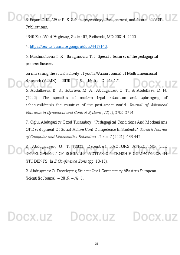 3.  Fagan T. K., Wise P. S. School psychology: Past, present, and future. – NASP 
Publications,
4340 East West Highway, Suite 402, Bethesda, MD 20814  2000.
4.  https://lex-uz.translate.goog/ru/docs/4417140 .
5.  Makhmutovna T. K., Ibragimovna T. I. Specific features of the pedagogical 
process focused
on increasing the social activity of youth //Asian Journal of Multidimensional 
Research (AJMR). – 2020. –  Т . 9. – №. 6. –  С . 165-171.
6.   Abdullaeva,   B.   S.,   Sobirova,   M.   A.,   Abduganiev,   O.   T.,   &   Abdullaev,   D.   N.
(2020).   The   specifics   of   modern   legal   education   and   upbringing   of
schoolchildrenin   the   countries   of   the   post-soviet   world.   Journal   of   Advanced
Research in Dynamical and Control Systems ,  12 (2), 2706-2714.
7. Oglu, Abduganiev Ozod Tursunboy. "Pedagogical Conditions And Mechanisms
Of Development Of Social Active Civil Competence In Students."  Turkish Journal
of Computer and Mathematics Education  12, no. 7 (2021): 433-442.
8.   Abduganiyev,   O.   T.   (2022,   December).   FACTORS   AFFECTING   THE
DEVELOPMENT   OF   SOCIALLY   ACTIVE   CITIZENSHIP   COMPETENCE   IN
STUDENTS. In  E Conference Zone  (pp. 10-13).
9. Abduganiev O. Developing Student Civil Competency //Eastern European 
Scientific Journal. – 2019. – №.  1.
33 