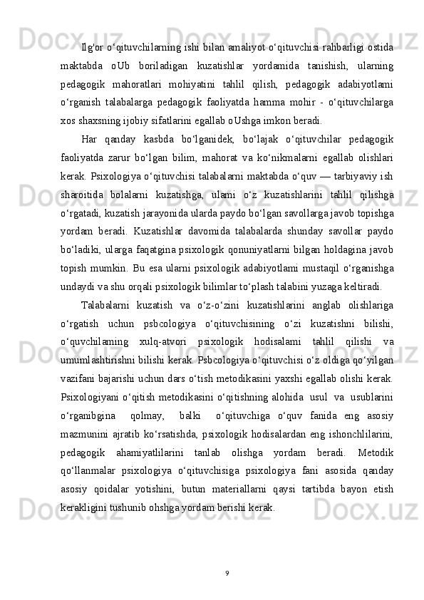 Ilg'or o‘qituvchilarning ishi bilan amaliyot o‘qituvchisi rahbarligi ostida
maktabda   oUb   boriladigan   kuzatishlar   yordamida   tanishish,   ularning
pedagogik   mahoratlari   mohiyatini   tahlil   qilish,   pedagogik   adabiyotlami
o‘rganish   talabalarga   pedagogik   faoliyatda   hamma   mohir   -   o‘qituvchilarga
xos shaxsning ijobiy sifatlarini egallab oUshga imkon beradi.
Har   qanday   kasbda   bo‘lganidek,   bo‘lajak   o‘qituvchilar   pedagogik
faoliyatda   zarur   bo‘lgan   bilim,   mahorat   va   ko‘nikmalarni   egallab   olishlari
kerak. Psixologiya o‘qituvchisi talabalarni maktabda o‘quv — tarbiyaviy ish
sharoitida   bolalarni   kuzatishga,   ulami   o‘z   kuzatishlarini   tahlil   qilishga
o‘rgatadi, kuzatish jarayonida ularda paydo bo‘lgan savollarga javob topishga
yordam   beradi.   Kuzatishlar   davomida   talabalarda   shunday   savollar   paydo
bo‘ladiki, ularga faqatgina psixologik qonuniyatlarni bilgan holdagina javob
topish mumkin. Bu esa ularni psixologik adabiyotlami mustaqil o‘rganishga
undaydi va shu orqali psixologik bilimlar to‘plash talabini yuzaga keltiradi.
Talabalarni   kuzatish   va   o‘z-o‘zini   kuzatishlarini   anglab   olishlariga
o‘rgatish   uchun   psbcologiya   o‘qituvchisining   o‘zi   kuzatishni   bilishi,
o‘quvchilaming   xulq-atvori   psixologik   hodisalami   tahlil   qilishi   va
umumlashtirishni bilishi kerak. Psbcologiya o‘qituvchisi o‘z oldiga qo‘yilgan
vazifani bajarishi uchun dars o‘tish metodikasini yaxshi egallab olishi kerak.
Psixologiyani o‘qitish metodikasini o‘qitishning alohida   usul   va   usublarini
o‘rganibgina     qolmay,     balki     o‘qituvchiga   o‘quv   fanida   eng   asosiy
mazmunini   ajratib   ko‘rsatishda,   psixologik   hodisalardan   eng   ishonchlilarini,
pedagogik   ahamiyatlilarini   tanlab   olishga   yordam   beradi.   Metodik
qo‘llanmalar   psixologiya   o‘qituvchisiga   psixologiya   fani   asosida   qanday
asosiy   qoidalar   yotishini,   butun   materiallarni   qaysi   tartibda   bayon   etish
kerakligini tushunib ohshga yordam berishi kerak.
9
