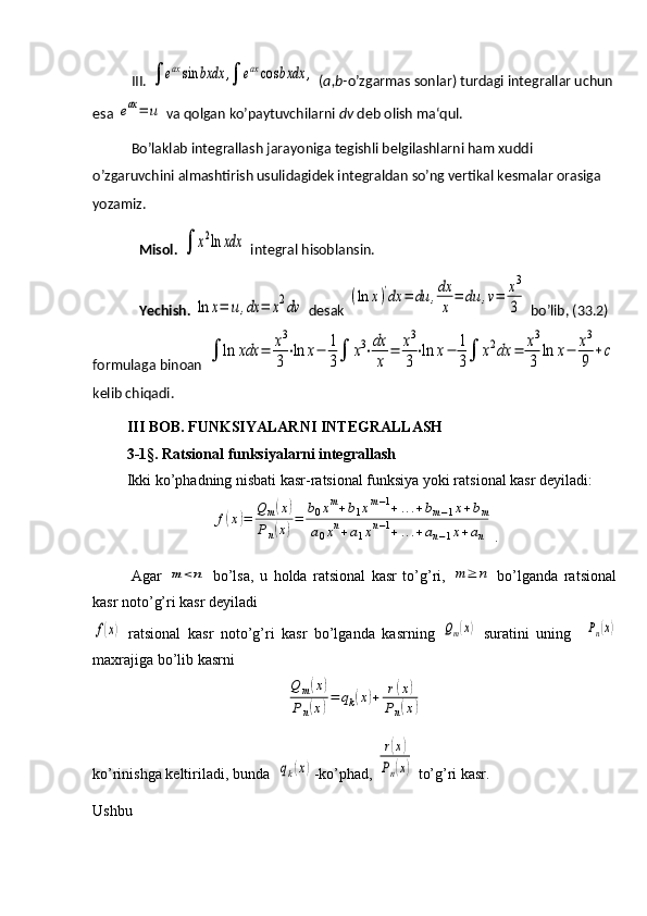 III. ∫	eaxsin	bxdx	,∫	eaxcos	bxdx	,  ( a,b- o’zgarmas sonlar) turdagi integrallar uchun
esa 	
eax=	u  va qolgan ko’paytuvchilarni  dv  deb olish ma‘qul.
Bo’laklab integrallash jarayoniga tegishli belgilashlarni ham xuddi 
o’zgaruvchini almashtirish usulidagidek integraldan so’ng vertikal kesmalar orasiga 
yozamiz.
Misol. 	
∫	x2ln	xdx  integral hisoblansin.
Yechish.  	
ln	x=	u,dx	=	x2dv  desak 	
(ln	x)'dx	=	du	,dx
x	
=	du	,v=	x3
3  bo’lib, (33.2) 
formulaga binoan  	
∫	ln	хdx	=	x3
3
⋅ln	x−	1
3∫	x3⋅dx
x	
=	x3
3
⋅ln	x−	1
3∫	x2dx	=	x3
3	
ln	x−	x3
9	
+c
kelib chiqadi.
     III BOB. FUNKSIYALARNI INTEGRALLASH
         3-1§. Ratsional funksiyalarni integrallash
         Ikki ko’phadning nisbati kasr-ratsional funksiya yoki ratsional kasr deyiladi:	
f(x)=	
Q	m(x)	
Pn(x)=	
b0xm+b1xm−1+...+bm−1x+bm	
a0xn+a1xn−1+...+an−1x+an
.
Agar  	
m	<n   bo’lsa,   u   holda   ratsional   kasr   to’g’ri,  	m	≥	n   bo’lganda   ratsional
kasr noto’g’ri kasr deyiladi	
f(x)
  ratsional   kasr   noto’g’ri   kasr   bo’lganda   kasrning  	Qm(x)   suratini   uning    	Pn(x)
maxrajiga bo’lib kasrni	
Q	m(x)	
Pn(x)=	qk(x)+	r(x)	
Pn(x)
ko’rinishga keltiriladi, bunda  	
qk(x) -ko’phad, 	
r(x)	
Pn(x)  to’g’ri kasr.
Ushbu 