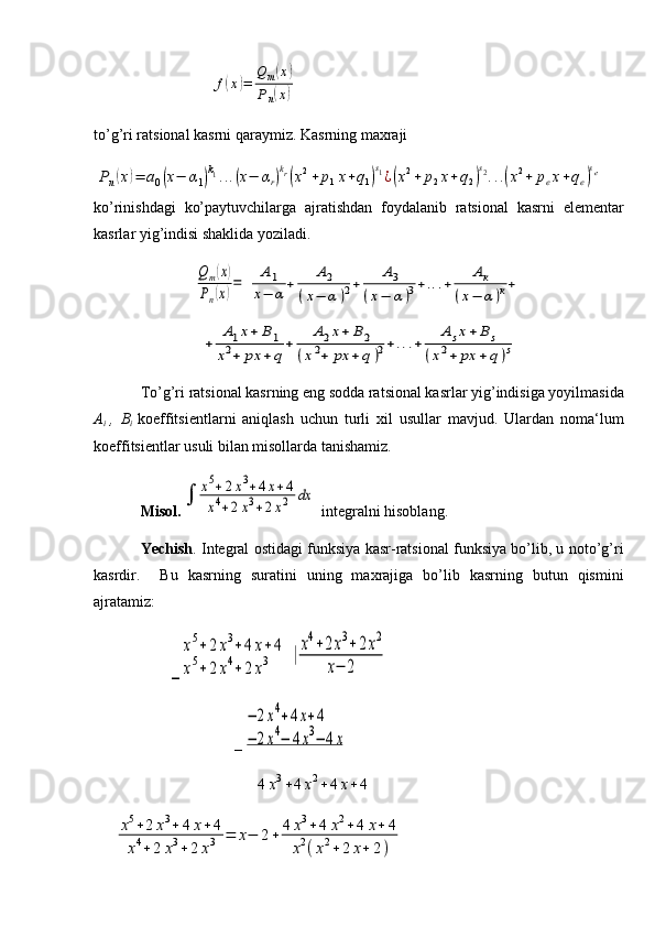 f(x)=	
Q	m(x)	
Pn(x)to’g’ri ratsional kasrni qaraymiz. Kasrning maxraji 	
Pn(x)=	a0(x−	α1)k1...(x−	αr)kr(x2+	p1x+q1)
s1¿(x2+	p2x+q2)
s2...(x2+	pex+qe)
se
ko’rinishdagi   ko’paytuvchilarga   ajratishdan   foydalanib   ratsional   kasrni   elementar
kasrlar yig’indisi shaklida yoziladi.	
Qm(x)	
Pn(x)=	
A1	
x−	α	+	
A2	
(x−	α	)2+	
A3	
(x−	α)3+...+	
Aк	
(x−	α)к+	
+	
A1x+	B1	
x2+	px	+q	
+	
A2x+	B	2	
(x2+	px	+	q)2+...+	
Asx+	B	s	
(x2+	px	+	q)s
To’g’ri ratsional kasrning eng sodda ratsional kasrlar yig’indisiga yoyilmasida
A
i   ,   B
i   koeffitsientlarni   aniqlash   uchun   turli   xil   usullar   mavjud.   Ulardan   noma‘lum
koeffitsientlar usuli bilan misollarda tanishamiz.
Misol.	
∫	x5+2x3+4x+4	
x4+2x3+2x2	dx  integralni hisoblang.
Yechish .  Integral ostidagi funksiya kasr-ratsional funksiya bo’lib, u noto’g’ri
kasrdir.     Bu   kasrning   suratini   uning   maxrajiga   bo’lib   kasrning   butun   qismini
ajratamiz:
_	
x5+2x3+4x+4	
x5+2x4+2x3	|x4+2x3+2x2	
x−	2
       _	
−	2x4+4х+4	
−	2х4−	4х3−	4х
                                              	
4	х3+4	х2+4х+4	
x5+2	x3+	4	x+	4	
x4+	2	x3+	2	х3	=	x−	2+	4	х3+	4	x2+4	х+	4	
x2(x2+	2	х+	2) 