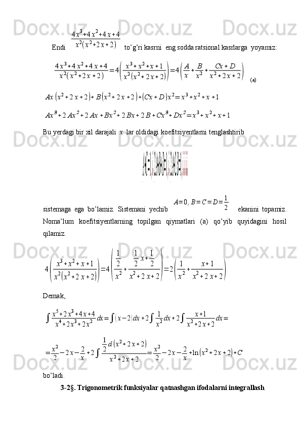 Endi  4х3+4x2+4х+4	
x2(x2+2х+2)  to’g’ri kasrni  eng sodda ratsional kasrlarga  yoyamiz:	
4	х3+	4	x2+	4	х+	4	
x2(x2+2	х+	2)	
=	4(	
х3+	х2+	х+1	
х2(х2+	2	х+	2))=	4(
A
x	+	B
x2+	Cx	+	D	
x2+2	x+	2)
   (a)	
Ax	(x2+	2	x+2)+	B	(x2+	2	x+2)+(Cx	+	D	)x2=	x3+	x2+	x+1	
Ax	3+	2	Ax	2+	2	Ax	+	Bx	2+	2	Bx	+	2	B	+Cx	3+	Dx	2=	x3+	x2+	x+1
Bu yerdagi bir xil darajali   x   lar oldidagi koefitsiyentlarni tenglashtirib	
{A+C=1,¿{2A+B+D=1,¿{2A+2B=1,¿¿¿¿
sistemaga   ega   bo’lamiz.   Sistemani   yechib  	
A=	0,B=	C	=	D	=	1
2     ekanini   topamiz.
Noma’lum   koefitsiyentlarning   topilgan   qiymatlari   (a)   qo’yib   quyidagini   hosil
qilamiz.	
4
(	
х3+	х2+	х+1	
х2(х2+2	х+	2))
=	4(	
1
2
x2+	
1
2	
x+	1
2	
x2+	2	x+	2)=	2(	
1
х2+	
х+	1	
х2+2	х+	2)
Demak,	
∫	x5+2x3+4x+4	
x4+2x3+2x2	dx	=	∫	(x−	2)dx	+2∫	1
x2dx	+2∫	x+1	
x2+2x+2	
dx	=	
=	x2
2	−	2x−	2
x+2∫	
1
2	d(x2+2x+2)	
x2+2x+2	
=	x2
2	−	2x−	2
x+ln	(x2+2x+2)+C
bo’ladi.
          3-2§. Trigonometrik funksiyalar qatnashgan ifodalarni integrallash 