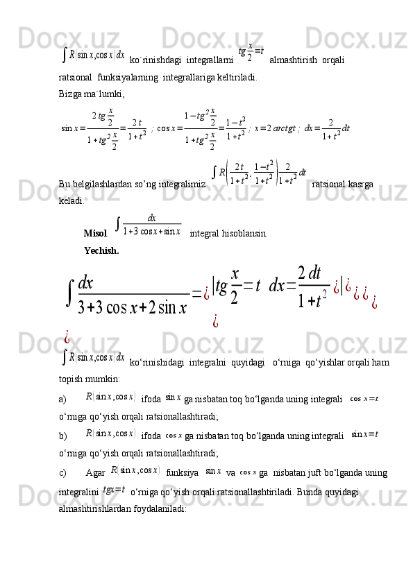 ∫	R(sin	x,cos	x)dx ko`rinishdagi  integrallarni 	tg	x
2
=	t  almashtirish  orqali 
ratsional  funksiyalarning  integrallariga keltiriladi.
Bizga ma`lumki, 	
sin	x=	
2tg	x
2	
1+tg	2x
2	
=	2t	
1+t2	;cos	x=	
1−	tg	2x
2	
1+tg	2x
2	
=	1−	t2	
1+t2;x=	2arctgt	;	dx	=	2
1+t2dt
  
Bu belgilashlardan so’ng integralimiz 	
∫	R(	
2t	
1+t2,1−	t2	
1+t2)	
2
1+t2dt  ratsional kasrga 
keladi.
Misol . 	
∫	
dx	
1+3cos	x+sin	x   integral hisoblansin.
Yechish.	
∫	
dx
3	+	3	cos	x	+	2	sin	x	
=	¿
|tg	
x
2	
=	t	dx	=	
2	dt	
1	+	t
2	¿|¿	
¿	
¿	¿	
¿	
¿	
∫	R(sin	x,cos	x)dx
 ko‘rinishidagi  integralni  quyidagi   o‘rnigа  qo‘yishlаr orqali ham 
topish mumkin:
a)	
R(sin	x,cos	x)  ifoda 	sin	x ga nisbatan toq bo‘lganda uning integrali  	cos	x=	t  
o‘rnigа qo‘yish orqali ratsionallаshtirаdi; 
b)	
R(sin	x,cos	x)  ifoda 	cos	x ga nisbatan toq bo‘lganda uning integrali  	sin	x=	t  
o‘rnigа qo‘yish orqali ratsionallаshtirаdi; 
c)  Agar 	
R(sin	x,cos	x)  funksiya  	sin	x   va  	cos	x ga  nisbatan juft bo‘lganda uning 
integralini 	
tgx	=	t   o‘rnigа qo‘yish orqali rаtsiоnаllаshtirilаdi. Bunda quyidagi 
almashtirishlardan foydalaniladi:  