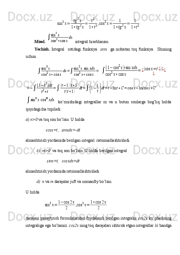 sin	2x=	tg	2x	
1+tg	2x
=	t2	
1+t2,cos	2x=	1	
1+tg	2x
=	1
1+t2Misol.  	
∫	sin	3x	
cos	2+cos	x	
dx  integral hisoblansin.
Yechish.   Integral     ostidagi   funksiya     sinx     ga   nisbatan   toq   funksiya.     Shuning
uchun	
∫	sin	3x	
cos	2x+cos	x	
dx	=∫	sin	2x⋅sin	xdx	
cos	2x+cos	x	
=	∫	
(1−	cos	2x)⋅sin	xdx	
cos	2x+cos	x	
=	¿|cos	x=	t¿|¿	
¿	
¿	
=−	∫	
(1−	t2)dt	
t2+t	
=	∫	
(t−	1)(t+1)	
t(t+1)	
dt	=∫	(1−	1
t)dt	=	t−	ln	t+C	=	cos	x−	lncos	x+C	
∫	sin	nx⋅cos	mxdx
  ko‘rinishidagi   integrallar   m   vа   n   butun   sоnlаrga   bоg‘liq   hоldа
quyidagicha topiladi:
а )  n>0  va toq son bo’lsin. U holda 
                    cosx=t ,  sinxdx=-dt
almashtirish yordamida berilgan integral  ratsionallashtiriladi.
b)    m>0   va toq son bo’lsin. U holda berilgan integral
                     sinx=t,   cosxdx=dt
almashtirish yordamida ratsionallashtiriladi.
d)  n  va  m  darajalar juft va nomanfiy bo’lsin.
U holda  
                 	
sin	2x=	1−	cos	2x	
2	
,cos	2x=	1+cos	2x	
2  
darajani pasaytirish formulalaridan foydalanib berilgan integralni  со s2x  ko’phadining
integraliga ega bo’lamiz.  со s2x  ning toq darajalari ishtirok etgan integrallar  b)  bandga 