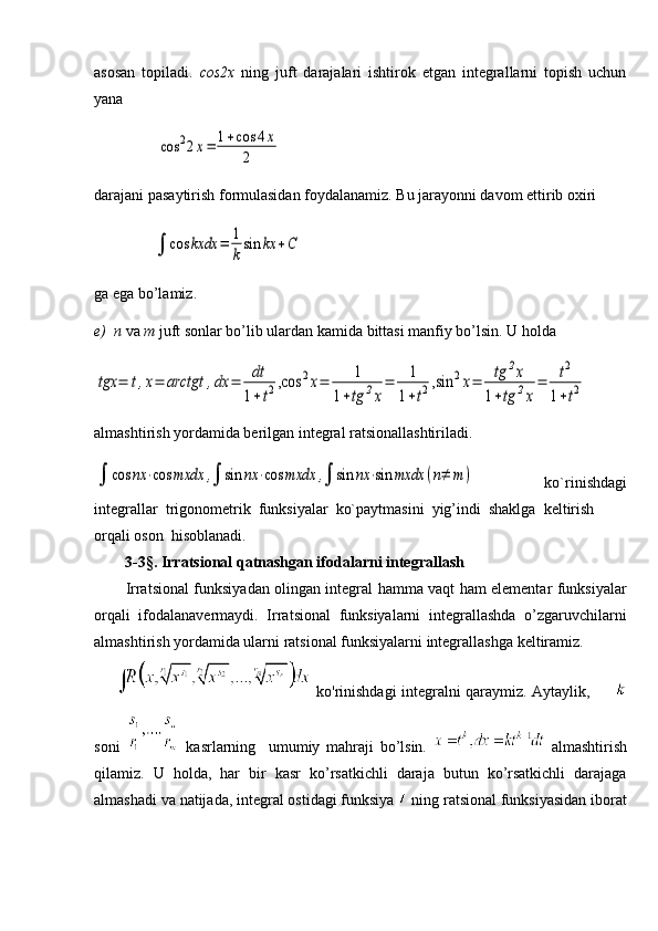 asosan   topiladi.   со s2x   ning   juft   darajalari   ishtirok   etgan   integrallarni   topish   uchun
yana
                cos	22x=	1+cos	4x	
2
darajani pasaytirish formulasidan foydalanamiz. Bu jarayonni davom ettirib oxiri
               	
∫	cos	kxdx	=	1
k
sin	kx	+С
ga ega bo’lamiz.
e)  n  va  m  juft sonlar bo’lib ulardan kamida bittasi manfiy bo’lsin. U holda 	
tgx	=	t,x=	arctgt	,dx	=	dt
1+t2,cos	2x=	1	
1+tg	2x
=	1
1+t2,sin	2x=	tg	2x	
1+tg	2x
=	t2	
1+t2
almashtirish yordamida berilgan integral ratsionallashtiriladi.	
∫	cos	nx	⋅cos	mxdx	,∫	sin	nx	⋅cos	mxdx	,∫	sin	nx	⋅sin	mxdx	(n≠	m	)
  ko`rinishdagi
integrallar  trigonometrik  funksiyalar  ko`paytmasini  yig’indi  shaklga  keltirish 
orqali oson  hisoblanadi.
        3-3§. Irratsional qatnashgan ifodalarni integrallash
Irratsional funksiyadan olingan integral hamma vaqt ham elementar funksiyalar
orqali   ifodalanavermaydi.   Irratsional   funksiyalarni   integrallashda   o’zgaruvchilarni
almashtirish yordamida ularni ratsional funksiyalarni integrallashga keltiramiz.
  ko'rinishdagi integralni qaraymiz. Aytaylik,         
soni     kasrlarning     umumiy   mahraji   bo’lsin.     almashtirish
qilamiz.   U   holda,   har   bir   kasr   ko’rsatkichli   daraja   butun   ko’rsatkichli   darajaga
almashadi va natijada, integral ostidagi funksiya   ning ratsional funksiyasidan iborat 