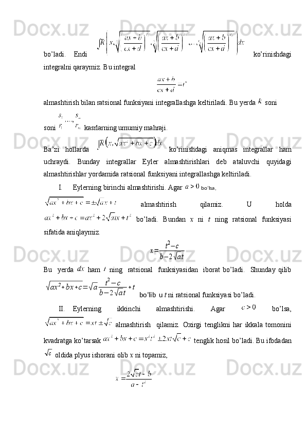 bo’ladi.   Endi     ko’rinishdagi
integralni qaraymiz. Bu integral  
almashtirish bilan ratsional funksiyani integrallashga keltiriladi. Bu yerda   soni 
soni   kasrlarning umumiy mahraji.
Ba’zi   hollarda     ko’rinishdagi   aniqmas   integrallar   ham
uchraydi.   Bunday   integrallar   Eyler   almashtirishlari   deb   ataluvchi   quyidagi
almashtirishlar yordamida ratsional funksiyani integrallashga keltiriladi.
I. Eylerning birinchi almashtirishi. Agar   bo’lsa,
  almashtirish   qilamiz.   U   holda
  bo’ladi.   Bundan   x   ni   t   ning   ratsional   funksiyasi
sifatida aniqlaymiz.x=	t2−	c	
b−	2√at
Bu     yerda     ham     ning     ratsional     funksiyasidan     iborat   bo’ladi.     Shunday   qilib	
√ax	2+	bx	+c=	√a	t2−	c	
b−	2√at
+	t
 bo’lib  u  t  ni   ratsional funksiyasi bo’ladi.
II. Eylerning   ikkinchi   almashtirishi.   Agar     bo’lsa,
  almashtirish     qilamiz.   Oxirgi   tenglikni   har   ikkala   tomonini
kvadratga ko’tarsak   tenglik hosil bo’ladi. Bu ifodadan
c
 oldida plyus ishorani olib  х  ni topamiz, 
                              