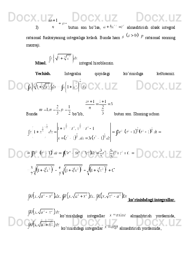 3) butun   son   bo’lsa,     almashtirish   olsak   integral
ratsional  funksiyaning integraliga keladi. Bunda ham         ratsional  sonning
maxraji.
Misol.    integral hisoblansin.
Yechish.   Integralni   quyidagi   ko’rinishga   keltiramiz.
Bunda   bo’lib,   butun son. Shuning uchun 
 ko’rinishdagi integrallar.
ko’rinishdagi   integrallar     almashtirish   yordamida,
 ko’rinishdagi integrallar   almashtirish yordamida, 