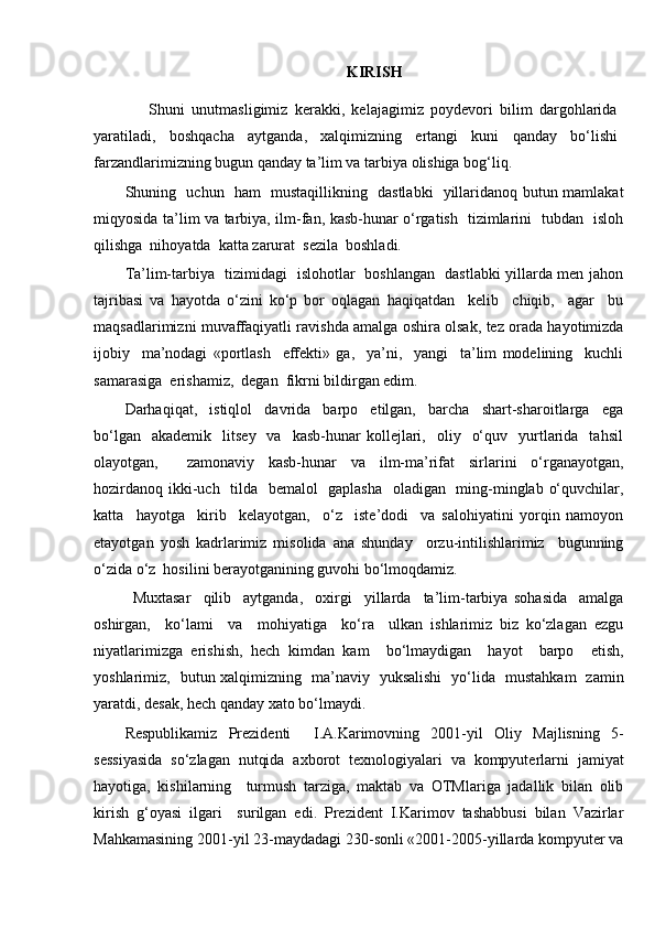 KIRISH
                Shuni   unutmasligimiz   kerakki,   kelajagimiz   poydevori   bilim   dargohlarida
yaratiladi,   boshqacha   aytganda,   xalqimizning   ertangi   kuni   qanday   bo‘lishi
farzandlarimizning bugun qanday ta’lim va tarbiya olishiga bog‘liq.
Shuning   uchun   ham   mustaqillikning   dastlabki   yillaridanoq butun mamlakat
miqyosida ta’lim va tarbiya, ilm-fan, kasb-hunar o‘rgatish   tizimlarini   tubdan   isloh
qilishga  nihoyatda  katta zarurat  sezila  boshladi.  
Ta’lim-tarbiya   tizimidagi   islohotlar   boshlangan   dastlabki yillarda men jahon
tajribasi   va   hayotda   o‘zini   ko‘p   bor   oqlagan   haqiqatdan     kelib     chiqib,     agar     bu
maqsadlarimizni muvaffaqiyatli ravishda amalga oshira olsak, tez orada hayotimizda
ijobiy     ma’nodagi   «portlash     effekti»   ga,     ya’ni,     yangi     ta’lim   modelining     kuchli
samarasiga  erishamiz,  degan  fikrni bildirgan edim. 
Darhaqiqat,     istiqlol     davrida     barpo     etilgan,     barcha     shart-sharoitlarga     ega
bo‘lgan    akademik     litsey    va    kasb-hunar  kollejlari,    oliy    o‘quv    yurtlarida     tahsil
olayotgan,     zamonaviy   kasb-hunar   va   ilm-ma’rifat   sirlarini   o‘rganayotgan,
hozirdanoq ikki-uch   tilda   bemalol    gaplasha    oladigan   ming-minglab o‘quvchilar,
katta     hayotga     kirib     kelayotgan,     o‘z     iste’dodi     va   salohiyatini   yorqin   namoyon
etayotgan   yosh   kadrlarimiz   misolida   ana   shunday     orzu-intilishlarimiz     bugunning
o‘zida o‘z  hosilini berayotganining guvohi bo‘lmoqdamiz.
Muxtasar     qilib     aytganda,     oxirgi     yillarda     ta’lim-tarbiya   sohasida     amalga
oshirgan,     ko‘lami     va     mohiyatiga     ko‘ra     ulkan   ishlarimiz   biz   ko‘zlagan   ezgu
niyatlarimizga   erishish,   hech   kimdan   kam     bo‘lmaydigan     hayot     barpo     etish,
yoshlarimiz,   butun xalqimizning   ma’naviy   yuksalishi   yo‘lida   mustahkam   zamin
yaratdi, desak, hech qanday xato bo‘lmaydi.
Respublikamiz   Prezidenti     I.A.Karimovning   2001-yil   Oliy   Majlisning   5-
sessiyasida   so‘zlagan   nutqida   axborot   texnologiyalari   va   kompyuterlarni   jamiyat
hayotiga,   kishilarning     turmush   tarziga,   maktab   va   OTMlariga   jadallik   bilan   olib
kirish   g‘oyasi   ilgari     surilgan   edi.   Prezident   I.Karimov   tashabbusi   bilan   Vazirlar
Mahkamasining 2001-yil 23-maydadagi 230-sonli «2001-2005-yillarda kompyuter va