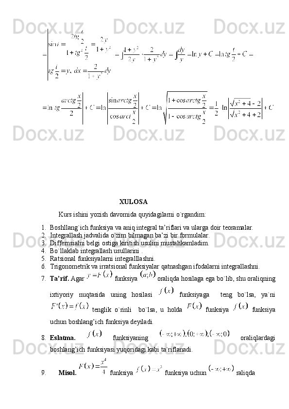  
XULOSA
Kurs ishini yozish davomida quyidagilarni o`rgandim:
1. Boshllang`ich funksiya va aniq integral ta’riflari va ularga doir teoramalar.
2. Integrallash jadvalida o`zim bilmagan ba’zi bir formulalar.
3. Differnsialni belgi ostiga kiritish usulini mustahkamladim.
4. Bo`llaklab integrallash usullarini .
5. Ratsional funksiyalarni integralllashni.
6. Trigonometrik va irratsional funksiyalar qatnashgan ifodalarni integrallashni.
7. Ta’rif.  Agar   funksiya   oraliqda hosilaga ega bo`lib, shu oraliqning
ixtiyoriy   nuqtasida   uning   hosilasi     funksiyaga     teng   bo`lsa,   ya`ni
  tenglik   o`rinli     bo`lsa,   u   holda     funksiya     funksiya
uchun boshlang’ich funksiya deyiladi. 
8. Eslatma.     funksiyaning     oraliqlardagi
boshlang’ich funksiyasi yuqoridagi kabi ta`riflanadi.
9. Misol.    funksiya   funksiya uchun   raliqda  
