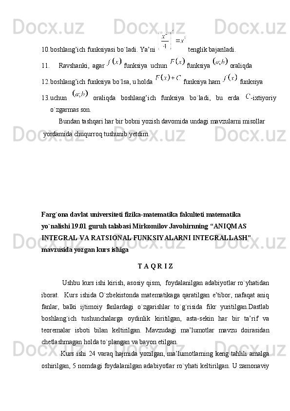 10. boshlang’ich funksiyasi bo`ladi. Ya’ni   tenglik bajariladi.
11. Ravshanki,  agar   funksiya  uchun   funksiya   oraliqda 
12. boshlang’ich funksiya bo`lsa, u holda   funksiya ham   funksiya 
13. uchun     oraliqda   boshlang’ich   funksiya   bo`ladi,   bu   erda   -ixtiyoriy
o`zgarmas son.
Bundan tashqari har bir bobni yozish davomida undagi mavzularni misollar
 yordamida chuqurroq tushunib yetdim.
Farg`ona davlat universiteti fizika-matematika fakulteti matematika 
yo`nalishi 19.01 guruh talabasi Mirkomilov Javohirnning “ ANIQMAS 
INTEGRAL VA RATSIONAL FUNKSIYALARNI INTEGRALLASH ” 
mavzusida yozgan kurs ishiga
T A Q R I Z
                Ushbu kurs ishi kirish, asosiy qism,   foydalanilgan adabiyotlar ro`yhatidan
iborat.     Kurs   ishida   O`zbekistonda   matematikaga   qaratilgan   e’tibor,   nafaqat   aniq
fanlar,   balki   ijtimoiy   fanlardagi   o`zgarishlar   to`g`risida   fikr   yuritilgan.Dastlab
boshlang`ich   tushunchalarga   oydinlik   kiritilgan,   asta-sekin   har   bir   ta’rif   va
teoremalar   isboti   bilan   keltirilgan.   Mavzudagi   ma’lumotlar   mavzu   doirasidan
chetlashmagan holda to`plangan va bayon etilgan. 
                Kurs  ishi  24 varaq hajmida yozilgan, ma’lumotlarning keng  tahlili  amalga
oshirilgan, 5 nomdagi foydala nilgan adabiyotlar ro`yhati keltirilgan. U zamonaviy 